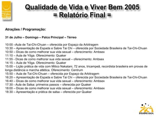 Atrações / Programação:
31 de Julho – Domingo – Palco Principal – Térreo
10:00 –Aula de Tai-Chi-Chuan – oferecida por Espaço da Arbitragem
10:30 – Apresentação de Espada e Sabre Tai Chi – oferecida por Sociedade Brasileira de Tai-Chi-Chuan
10:50 – Dicas de como melhorar sua vida sexual – oferecimento: Ambsex
11:10 – Aula de Yôga. Oferecimento: Quaker
11:55 - Dicas de como melhorar sua vida sexual – oferecimento: Ambsex
14:15 – Aula de Yôga. Oferecimento: Quaker
15:00 – Lição prática de vida com Mitico Nakatani, 72 anos, tricampeã, recordista brasileira em provas de
longa distância e marcha atlética. Oferecimento: Centrum
15:50 – Aula de Tai-Chi-Chuan – oferecida por Espaço da Arbitragem
16:20 – Apresentação de Espada e Sabre Tai Chi – oferecida por Sociedade Brasileira de Tai-Chi-Chuan
16:40 – Dicas de como melhorar sua vida sexual – oferecimento: Ambsex
17:30 - Aula de Salsa: primeiros passos – oferecida por Quaker
18:00 – Dicas de como melhorar sua vida sexual – oferecimento: Ambsex
18:30 – Apresentação e prática de salsa – oferecida por Quaker
 
