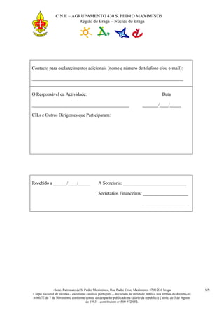 C.N.E – AGRUPAMENTO 430 S. PEDRO MAXIMINOS
                           Região de Braga – Núcleo de Braga




Contacto para esclarecimentos adicionais (nome e número de telefone e/ou e-mail):

___________________________________________________________________


O Responsável da Actividade:                                                                  Data

___________________________________________                                    _______/____/_____

CILs e Outros Dirigentes que Participaram:




Recebido a ______/____/_____                   A Secretaria: ____________________________

                                               Secretários Financeiros: ____________________

                                                                               _____________________




              -Sede. Patronato de S. Pedro Maximinos, Rua Padre Cruz, Maximinos 4700-236 braga                        5/5
Corpo nacional de escutas – escutismo católico português – declarado de utilidade pública nos termos do decreto-lei
n460/77,de 7 de Novembro, conforme consta do despacho publicado na (diário da republica) || série, de 3 de Agosto
                                      de 1983 – contribuinte n=500 972 052.
 
