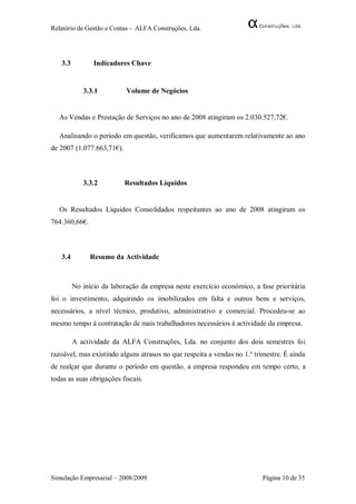 Relatório de Gestão e Contas - ALFA Construções, Lda.




   3.3          Indicadores Chave


            3.3.1          Volume de Negócios


   As Vendas e Prestação de Serviços no ano de 2008 atingiram os 2.030.527,72€.

   Analisando o período em questão, verificamos que aumentarem relativamente ao ano
de 2007 (1.077.663,71€).



            3.3.2          Resultados Líquidos


   Os Resultados Líquidos Consolidados respeitantes ao ano de 2008 atingiram os
764.360,66€.



   3.4         Resumo da Actividade



         No início da laboração da empresa neste exercício económico, a fase prioritária
foi o investimento, adquirindo os imobilizados em falta e outros bens e serviços,
necessários, a nível técnico, produtivo, administrativo e comercial. Procedeu-se ao
mesmo tempo à contratação de mais trabalhadores necessários à actividade da empresa.

         A actividade da ALFA Construções, Lda. no conjunto dos dois semestres foi
razoável, mas existindo alguns atrasos no que respeita a vendas no 1.º trimestre. É ainda
de realçar que durante o período em questão, a empresa respondeu em tempo certo, a
todas as suas obrigações fiscais.




Simulação Empresarial – 2008/2009                                         Página 10 de 35
 