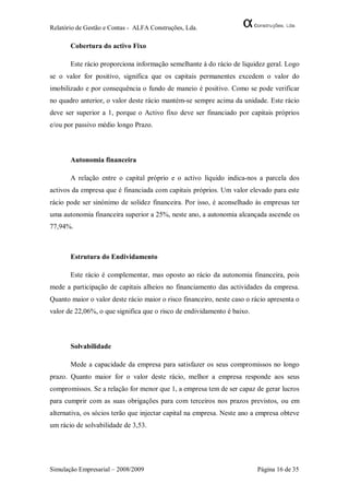 Relatório de Gestão e Contas - ALFA Construções, Lda.

       Cobertura do activo Fixo

       Este rácio proporciona informação semelhante à do rácio de liquidez geral. Logo
se o valor for positivo, significa que os capitais permanentes excedem o valor do
imobilizado e por consequência o fundo de maneio é positivo. Como se pode verificar
no quadro anterior, o valor deste rácio mantém-se sempre acima da unidade. Este rácio
deve ser superior a 1, porque o Activo fixo deve ser financiado por capitais próprios
e/ou por passivo médio longo Prazo.



       Autonomia financeira

       A relação entre o capital próprio e o activo líquido indica-nos a parcela dos
activos da empresa que é financiada com capitais próprios. Um valor elevado para este
rácio pode ser sinónimo de solidez financeira. Por isso, é aconselhado às empresas ter
uma autonomia financeira superior a 25%, neste ano, a autonomia alcançada ascende os
77,94%.



       Estrutura do Endividamento

       Este rácio é complementar, mas oposto ao rácio da autonomia financeira, pois
mede a participação de capitais alheios no financiamento das actividades da empresa.
Quanto maior o valor deste rácio maior o risco financeiro, neste caso o rácio apresenta o
valor de 22,06%, o que significa que o risco de endividamento é baixo.



       Solvabilidade

       Mede a capacidade da empresa para satisfazer os seus compromissos no longo
prazo. Quanto maior for o valor deste rácio, melhor a empresa responde aos seus
compromissos. Se a relação for menor que 1, a empresa tem de ser capaz de gerar lucros
para cumprir com as suas obrigações para com terceiros nos prazos previstos, ou em
alternativa, os sócios terão que injectar capital na empresa. Neste ano a empresa obteve
um rácio de solvabilidade de 3,53.




Simulação Empresarial – 2008/2009                                         Página 16 de 35
 