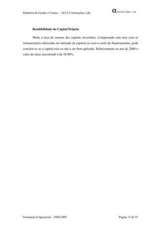 Relatório de Gestão e Contas - ALFA Construções, Lda.




       Rendibilidade do Capital Próprio

       Mede a taxa de retorno dos capitais investidos. Comparando esta taxa com as
remunerações oferecidas no mercado de capitais ou com o custo de financiamento, pode
concluir-se se o capital está ou não a ser bem aplicado. Relativamente ao ano de 2008 o
valor do rácio encontrado é de 56,90%.




Simulação Empresarial – 2008/2009                                       Página 17 de 35
 