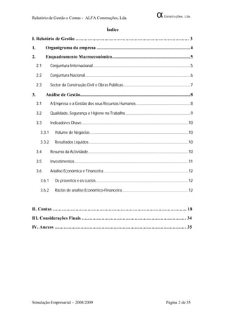 Relatório de Gestão e Contas - ALFA Construções, Lda.

                                                              Índice

I. Relatório de Gestão ………………………………………………………………… 3
1.         Organigrama da empresa ............................................................................... 4
2.         Enquadramento Macroeconómico .................................................................. 5
     2.1       Conjuntura Internacional.......................................................................................... 5

     2.2       Conjuntura Nacional................................................................................................. 6

     2.3       Sector da Construção Civil e Obras Públicas.............................................................. 7

3.         Análise de Gestão............................................................................................. 8
     3.1       A Empresa e a Gestão dos seus Recursos Humanos .................................................. 8

     3.2       Qualidade, Segurança e Higiene no Trabalho............................................................ 9

     3.3       Indicadores Chave .................................................................................................. 10

       3.3.1      Volume de Negócios .......................................................................................... 10

       3.3.2      Resultados Líquidos ........................................................................................... 10

     3.4       Resumo da Actividade ............................................................................................ 10

     3.5       Investimentos ........................................................................................................ 11

     3.6       Análise Económica e Financeira .............................................................................. 12

       3.6.1      Os proveitos e os custos ..................................................................................... 12

       3.6.2      Rácios de análise Económico-Financeira ............................................................. 12



II. Contas …………………………………………………………………………….. 18

III. Considerações Finais …………………………………………………………… 34
IV. Anexos …………………………………………………………………………… 35




Simulação Empresarial – 2008/2009                                                                                Página 2 de 35
 