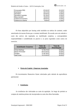 Relatório de Gestão e Contas - ALFA Construções, Lda.

     Computador PRO                                975,00 €              33,33%
     Impressora                                    323,70 €              14,28%
     Secretária                                    234,00 €              12,50%
     Secretária 3 gavetas                          351,00 €              12,50%
     Mesa standard                                 195,00 €              12,50%
     Cadeiras de escritório                        208,00 €              12,50%
     Cadeiras de visitante                          78,00 €              12,50%




       Os bens adquiridos por leasing estão incluídos na rubrica do contrato, sendo
amortizados da mesma forma que o restante imobilizado. De acordo com este método o
custo dos activos são registados no imobilizado corpóreo, a correspondente
responsabilidade é contabilizada no passivo e os juros registados como custos do
exercício.

                                             Valor de           Taxa de
         Imobilizado Corpóreo
                                            aquisição          Amortização
     Citroen Berlingo                            10.760,79 €             25,00%
     Nissan Prismaster                           29.514,40 €             25,00%
     Peugeot                                     15.367,68 €             25,00%
     Opel Corsa                                  15.315,25 €             25,00%




                Partes de Capital – Empresas Associadas


       Os investimentos financeiros foram valorizados pelo método da equivalência
patrimonial.




                Existências



       As existências são valorizadas ao custo de aquisição. Ao longo do período as
compras de matérias-primas são incorporadas no custo das obras facturadas.




Simulação Empresarial – 2008/2009                                      Página 24 de 35
 