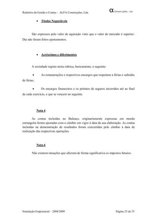 Relatório de Gestão e Contas - ALFA Construções, Lda.

                Títulos Negociáveis



       São expressos pelo valor de aquisição visto que o valor de mercado é superior.
Dai não foram feitos ajustamentos.



                Acréscimos e diferimentos


       A sociedade regista nesta rubrica, basicamente, o seguinte:

                As remunerações e respectivos encargos que respeitam a férias e subsídio
de férias;

                Os encargos financeiros e os prémios de seguros incorridos até ao final
de cada exercício, e que se vencem no seguinte.




             Nota 4

        As contas incluídas no Balanço, originariamente expressas em moeda
estrangeira foram ajustadas com o câmbio em vigor à data da sua elaboração. As contas
incluídas na demonstração de resultados foram convertidas pelo câmbio à data de
realização das respectivas operações.



             Nota 6

        Não existem situações que afectam de forma significativa os impostos futuros.




Simulação Empresarial – 2008/2009                                         Página 25 de 35
 