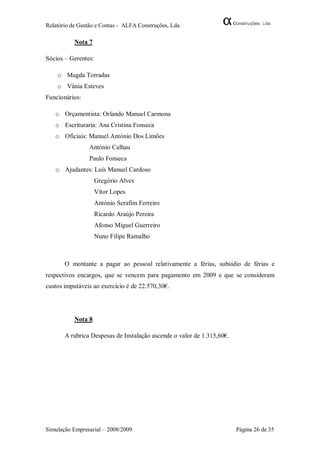 Relatório de Gestão e Contas - ALFA Construções, Lda.

           Nota 7

Sócios – Gerentes:

    o Magda Torradas
    o Vânia Esteves
Funcionários:

   o Orçamentista: Orlando Manuel Carmona
   o Escrituraria: Ana Cristina Fonseca
   o Oficiais: Manuel António Dos Limões
                 António Calhau
                 Paulo Fonseca
   o Ajudantes: Luís Manuel Cardoso
                    Gregório Alves
                    Vítor Lopes
                    António Serafim Ferreiro
                    Ricardo Araújo Pereira
                    Afonso Miguel Guerreiro
                    Nuno Filipe Ramalho



       O montante a pagar ao pessoal relativamente a férias, subsídio de férias e
respectivos encargos, que se vencem para pagamento em 2009 e que se consideram
custos imputáveis ao exercício é de 22.570,30€.




           Nota 8

       A rubrica Despesas de Instalação ascende o valor de 1.315,60€.




Simulação Empresarial – 2008/2009                                       Página 26 de 35
 