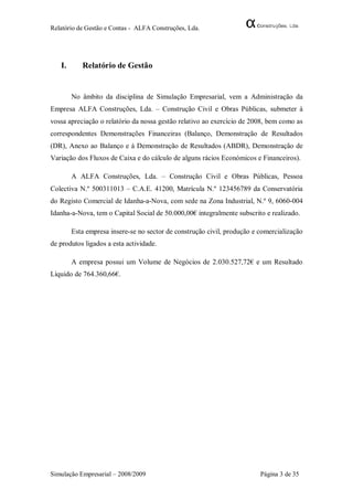 Relatório de Gestão e Contas - ALFA Construções, Lda.




   I.      Relatório de Gestão


        No âmbito da disciplina de Simulação Empresarial, vem a Administração da
Empresa ALFA Construções, Lda. – Construção Civil e Obras Públicas, submeter à
vossa apreciação o relatório da nossa gestão relativo ao exercício de 2008, bem como as
correspondentes Demonstrações Financeiras (Balanço, Demonstração de Resultados
(DR), Anexo ao Balanço e à Demonstração de Resultados (ABDR), Demonstração de
Variação dos Fluxos de Caixa e do cálculo de alguns rácios Económicos e Financeiros).

        A ALFA Construções, Lda. – Construção Civil e Obras Públicas, Pessoa
Colectiva N.º 500311013 – C.A.E. 41200, Matrícula N.º 123456789 da Conservatória
do Registo Comercial de Idanha-a-Nova, com sede na Zona Industrial, N.º 9, 6060-004
Idanha-a-Nova, tem o Capital Social de 50.000,00€ integralmente subscrito e realizado.

        Esta empresa insere-se no sector de construção civil, produção e comercialização
de produtos ligados a esta actividade.

        A empresa possui um Volume de Negócios de 2.030.527,72€ e um Resultado
Líquido de 764.360,66€.




Simulação Empresarial – 2008/2009                                        Página 3 de 35
 