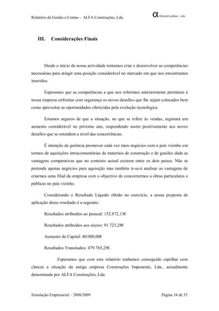 Relatório de Gestão e Contas - ALFA Construções, Lda.




   III.      Considerações Finais




       Desde o início da nossa actividade tentamos criar e desenvolver as competências
necessárias para atingir uma posição considerável no mercado em que nos encontramos
inseridos.

       Esperamos que as competências a que nos referimos anteriormente permitam à
nossa empresa enfrentar com segurança os novos desafios que lhe sejam colocados bem
como aproveitar as oportunidades oferecidas pela evolução tecnológica.

       Estamos seguros de que a situação, no que se refere às vendas, registará um
aumento considerável no próximo ano, respondendo assim positivamente aos novos
desafios que se estendem a nível das concorrências.

       É intenção da gerência promover cada vez mais negócios com o país vizinho em
termos de aquisições intracomunitárias de materiais de construção e de gasóleo dada as
vantagens comparativas que no contexto actual existem entre os dois países. Não se
pretende apenas negócios para aquisição mas também ir-se-á analisar as vantagens de
criarmos uma filial da empresa com o objectivo de concorrermos a obras particulares e
públicas no país vizinho.

       Considerando o Resultado Líquido obtido no exercício, a nossa proposta de
aplicação desse resultado é a seguinte:

       Resultados atribuídos ao pessoal: 152.872,13€

       Resultados atribuídos aos sócios: 91.723,28€

       Aumento de Capital: 40.000,00€

       Resultados Transitados: 479.765,25€.

               Esperamos que com este relatório tenhamos conseguido espelhar com
clareza a situação da antiga empresa Construções Imponente, Lda., actualmente
denominada por ALFA Construções, Lda.



Simulação Empresarial – 2008/2009                                        Página 34 de 35
 