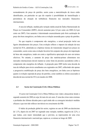 Relatório de Gestão e Contas - ALFA Construções, Lda.

nomeadamente do preço do petróleo, assim como a materialização de riscos então
identificados, em particular no que diz respeito à possibilidade de intensificação e
persistência da situação de turbulência financeira nos mercados financeiros
internacionais.

         A taxa de inflação, medida pela variação média anual do Índice Harmonizado de
Preços no Consumidor (IHPC), deverá aumentar para 3,0 por cento em 2008 (2,4 por
cento em 2007). Este aumento é determinado essencialmente pela forte aceleração do
preço dos bens energéticos, em linha com a evolução assumida para o preço do petróleo.

         No que respeita à componente não energética, a actual projecção inclui um
ligeiro abrandamento dos preços. Esta evolução reflecte o impacto da redução da taxa
normal do IVA, admitindo-se a hipótese técnica de transmissão integral aos preços no
consumidor, assim como uma evolução favorável do conjunto dos preços de importação
de bens não energéticos, tendo em conta a significativa apreciação do euro em termos
efectivos. No entanto, o aumento do preço das matérias-primas alimentares nos
mercados internacionais deverá manter-se como fonte de pressões ascendentes sobre a
componente não energética da inflação. A projecção para 2009 inclui uma descida da
taxa de inflação para níveis semelhantes aos registados em 2007, reflectindo não apenas
a progressiva estabilização do preço dos bens energéticos, em linha com as hipóteses
quanto à evolução esperada do preço do petróleo, como também os efeitos associados à
descida da taxa normal do IVA em meados de 2008.




   2.3            Sector da Construção Civil e Obras Públicas


         O sector da Construção Civil e Obras Públicas tem vindo a desacelerar desde o
segundo semestre de 2002,ou seja, há mais de seis anos. É uma das crises mais extensas
e profundas das últimas décadas para a qual ainda não se conseguiu introduzir medidas
eficazes e que tem tido reflexos inevitáveis no crescimento do PIB.

         O índice de produção global do sector, registou no ano de 2008 um decréscimo
de 1,1%, depois de em 2007 ter registado uma variação, também, negativa de 2,2%, o
que traduz, com maior intensidade que o previsto, as repercussões de uma crise
financeira internacional e nacional que, espera-se, se atenue ao longo de 2009.


Simulação Empresarial – 2008/2009                                         Página 7 de 35
 