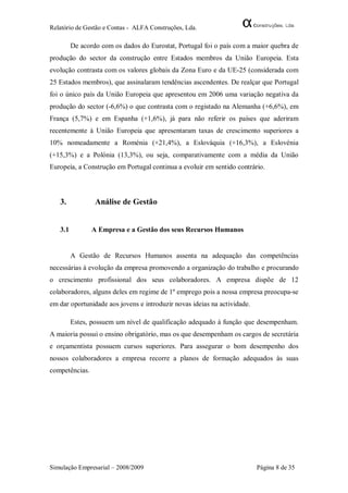 Relatório de Gestão e Contas - ALFA Construções, Lda.

         De acordo com os dados do Eurostat, Portugal foi o país com a maior quebra de
produção do sector da construção entre Estados membros da União Europeia. Esta
evolução contrasta com os valores globais da Zona Euro e da UE-25 (considerada com
25 Estados membros), que assinalaram tendências ascendentes. De realçar que Portugal
foi o único país da União Europeia que apresentou em 2006 uma variação negativa da
produção do sector (-6,6%) o que contrasta com o registado na Alemanha (+6,6%), em
França (5,7%) e em Espanha (+1,6%), já para não referir os países que aderiram
recentemente à União Europeia que apresentaram taxas de crescimento superiores a
10% nomeadamente a Roménia (+21,4%), a Eslováquia (+16,3%), a Eslovénia
(+15,3%) e a Polónia (13,3%), ou seja, comparativamente com a média da União
Europeia, a Construção em Portugal continua a evoluir em sentido contrário.




   3.            Análise de Gestão


   3.1          A Empresa e a Gestão dos seus Recursos Humanos


         A Gestão de Recursos Humanos assenta na adequação das competências
necessárias à evolução da empresa promovendo a organização do trabalho e procurando
o crescimento profissional dos seus colaboradores. A empresa dispõe de 12
colaboradores, alguns deles em regime de 1º emprego pois a nossa empresa preocupa-se
em dar oportunidade aos jovens e introduzir novas ideias na actividade.

         Estes, possuem um nível de qualificação adequado à função que desempenham.
A maioria possui o ensino obrigatório, mas os que desempenham os cargos de secretária
e orçamentista possuem cursos superiores. Para assegurar o bom desempenho dos
nossos colaboradores a empresa recorre a planos de formação adequados às suas
competências.




Simulação Empresarial – 2008/2009                                         Página 8 de 35
 