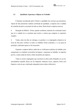 Relatório de Gestão e Contas - ALFA Construções, Lda.




    3.2          Qualidade, Segurança e Higiene no Trabalho



          É bastante reconhecida pelos Clientes a qualidade dos serviços que prestamos.
Apesar de não possuirmos nenhum certificado de qualidade, a empresa tem o cuidado
de controlar de perto a execução de todas as obras. Desta forma a empresa actua na:

         Recepção da Matéria - Prima, quando recebemos materiais de construção temos
que ter o cuidado de os examinar para termos a certeza que cumprem os requisitos
exigidos.

         Venda, antes da obra ser entregue, os gerentes e os empregados reúnem-se no
local da obra para verificar se todos os trabalhos foram realizados, e o seu grau de
perfeição, realizando ajustes se for necessário.

          Enquanto a empresa labora, ainda não se verificaram acidentes de trabalho, pois
asseguramos as condições necessárias de higiene e segurança no trabalho, as impostas
por lei, e outras ainda do inteiro critério da política da empresa.

          Todos os nossos empregados que executam as obras estão obrigados ao uso de:
auscultadores (quando fazem uso de máquinas ruidosas); luvas; capacete; botas com
biqueira e sola em aço; sinalização adequada (como coletes reflectores).




Simulação Empresarial – 2008/2009                                          Página 9 de 35
 