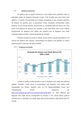 4.5.        Análises Específicas

          Os gráficos que se seguem referem-se a uma análise mais específica sobre os
principais grupos de despesas destacados acima. Vale ressaltar que, para todos estes
gráficos, a variação em percentual nem sempre corresponde a uma variação especifica
da despesa em questão, pois os percentuais foram calculados considerando outras
despesas em um mesmo período. Dessa forma, se em determinado ano houve um valor
maior com despesas de pessoal, por exemplo, e, por conta disso, houve uma redução
proporcional em despesas com saúde, não significa que as despesas com saúde
realmente tenham sofrido a mesma proporção de variação.

          Portanto, levando em conta os fatores acima citados o grupo preocupou-se em
colocar nos gráficos não somente a porcentagem da despesa, mas também os valores
realmente gastos, para que não haja confusão.

   4.5.1. Despesas com Saúde




          A partir do gráfico acima percebe-se que as despesas com saúde não sofreram
grandes variações. Além disso, a porcentagem das despesas com saúde estão
enquadradas nos limites impostos pela Lei de Responsabilidade Fiscal (Lei
Complementar               101/00               –          disponível            em:
http://www.planalto.gov.br/ccivil_03/leis/LCP/Lcp101.htm), no qual afirmam que
despesas com saúde devem corresponder no mínimo a 15%. Dessa forma, pode-se
constatar que o município em estudo gasta além do previamente especificado pela LC
101/00.
 