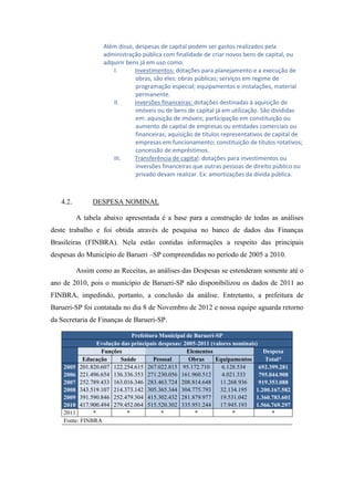 Além disso, despesas de capital podem ser gastos realizados pela
                   administração pública com finalidade de criar novos bens de capital, ou
                   adquirir bens já em uso como:
                      I.       Investimentos: dotações para planejamento e a execução de
                               obras, são eles: obras públicas; serviços em regime de
                               programação especial; equipamentos e instalações, material
                               permanente.
                      II.      Inversões financeiras: dotações destinadas à aquisição de
                               imóveis ou de bens de capital já em utilização. São divididas
                               em: aquisição de imóveis; participação em constituição ou
                               aumento de capital de empresas ou entidades comerciais ou
                               financeiras; aquisição de títulos representativos de capital de
                               empresas em funcionamento; constituição de títulos rotativos;
                               concessão de empréstimos.
                      III.     Transferência de capital: dotações para investimentos ou
                               inversões financeiras que outras pessoas de direito público ou
                               privado devam realizar. Ex: amortizações da dívida pública.



   4.2.        DESPESA NOMINAL

          A tabela abaixo apresentada é a base para a construção de todas as análises
deste trabalho e foi obtida através de pesquisa no banco de dados das Finanças
Brasileiras (FINBRA). Nela estão contidas informações a respeito das principais
despesas do Município de Barueri –SP compreendidas no período de 2005 a 2010.

          Assim como as Receitas, as análises das Despesas se estenderam somente até o
ano de 2010, pois o município de Barueri-SP não disponibilizou os dados de 2011 ao
FINBRA, impedindo, portanto, a conclusão da análise. Entretanto, a prefeitura de
Barueri-SP foi contatada no dia 8 de Novembro de 2012 e nossa equipe aguarda retorno
da Secretaria de Finanças de Barueri-SP.

                              Prefeitura Municipal de Barueri-SP
                 Evolução das principais despesas: 2005-2011 (valores nominais)
                  Funções                           Elementos                     Despesa
            Educação      Saúde       Pessoal        Obras     Equipamentos       Total*
    2005 201.820.607 122.254.615 267.022.815 95.172.710           6.128.534     692.399.281
    2006 221.496.654 136.336.353 271.230.056 161.960.512          4.021.333     795.044.908
    2007 252.789.433 163.016.346 283.463.724 208.814.648         11.268.936     919.353.088
    2008 343.519.107 214.373.142 305.365.344 304.775.793         32.134.195   1.200.167.582
    2009 391.590.846 252.479.304 415.302.432 281.879.977         19.531.042   1.360.783.601
    2010 417.900.494 279.452.064 515.520.302 335.951.244         17.945.193   1.566.769.297
    2011       *            *             *            *              *              *
    Fonte: FINBRA
 