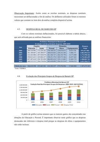 Observação Importante: Assim como as receitas nominais, as despesas nominais
necessitam ser deflacionadas a fim de análise. Os deflatores utilizados foram os mesmos
valores que constam no item dois da análise completa disponível acima.



   4.3.          DESPESA REAL DE BARUERI-SP

          Com os valores nominais deflacionados, foi possível elaborar a tabela abaixo,
que será utilizada para as análises financeiras:

                                  Prefeitura Municipal de Barueri-SP
                            Evolução real das principais despesas: 2005-2010
                          Funções                            Elementos                     Despesa
      Ano
                   Educação      Saúde         Pessoal       Obras       Equipamentos       Total
     2005         284.314.901 172.226.262 376.168.551 134.074.612          8.633.576     975.417.903
     2006         301.189.047 185.388.877 368.816.053 220.232.366          5.468.171    1.081.094.513
     2007         322.422.886 207.920.878 361.546.727 266.334.794         14.373.080    1.172.598.366
     2008         394.013.633 245.884.257 350.251.576 349.575.366         36.857.662    1.376.582.495
     2009         457.207.610 294.785.898 484.892.418 329.113.082         22.803.753    1.588.802.761
     2010         440.515.513 294.574.836 543.418.095 354.131.514         18.916.312    1.651.556.271

Média dos anos    366.610.598 233.463.501 414.182.237 275.576.956        17.842.092     1.307.675.385
Fonte: FINBRA



   4.4.          Evolução dos Principais Grupos de Despesa de Barueri-SP




          A partir do gráfico acima notamos que os maiores gastos são concentrados nas
dotações de Educação e Pessoal. É importante observar neste gráfico que as despesas
destacadas são inferiores à despesa total porque as despesas de obras e equipamentos
não estão inclusas.
 