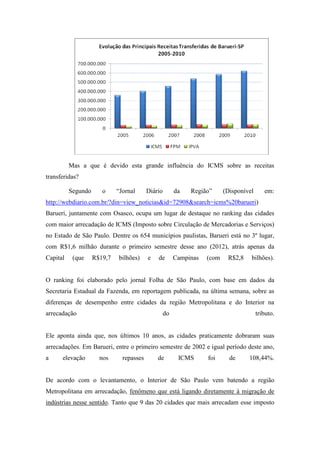 Mas a que é devido esta grande influência do ICMS sobre as receitas
transferidas?

          Segundo      o     “Jornal      Diário        da   Região”      (Disponível      em:
http://webdiario.com.br/?din=view_noticias&id=72908&search=icms%20barueri)
Barueri, juntamente com Osasco, ocupa um lugar de destaque no ranking das cidades
com maior arrecadação de ICMS (Imposto sobre Circulação de Mercadorias e Serviços)
no Estado de São Paulo. Dentre os 654 municípios paulistas, Barueri está no 3º lugar,
com R$1,6 milhão durante o primeiro semestre desse ano (2012), atrás apenas da
Capital    (que     R$19,7   bilhões)     e   de        Campinas   (com    R$2,8    bilhões).


O ranking foi elaborado pelo jornal Folha de São Paulo, com base em dados da
Secretaria Estadual da Fazenda, em reportagem publicada, na última semana, sobre as
diferenças de desempenho entre cidades da região Metropolitana e do Interior na
arrecadação                                        do                                   tributo.


Ele aponta ainda que, nos últimos 10 anos, as cidades praticamente dobraram suas
arrecadações. Em Barueri, entre o primeiro semestre de 2002 e igual período deste ano,
a     elevação        nos      repasses       de         ICMS      foi      de     108,44%.


De acordo com o levantamento, o Interior de São Paulo vem batendo a região
Metropolitana em arrecadação, fenômeno que está ligando diretamente à migração de
indústrias nesse sentido. Tanto que 9 das 20 cidades que mais arrecadam esse imposto
 