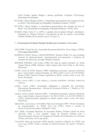 Celso Furtado, Ignácio Rangel e autores pecebistas. Campinas, lE/Unicamp.
    (dissertação de mestrado).
SILVEIRA, Márcio Rogério (2003). A importância geoeconômica das estradas de ferro
   no Brasil. Tese (Doutorado em Geografia). Presidente Prudente, UNESP.
SILVEIRA, Márcio Rogério. A importância geoeconômica das estradas de ferro no
   Brasil. Tese (Doutorado em Geografia). Presidente Prudente: UNESP, 2003.
SOARES, Paulo Tarso P. L. (1995). A grande obra de Ignácio Rangel. Archétypon.
   Faculdade de Ciências Políticas e Económicas do Rio de Janeiro, Universidade
   Cândido Mendes, Rio de Janeiro, ano 3, n.9, pp.1-11.


7 - O pensamento de Ignácio Rangel: desafios para examinar a crise atual


AKB (2008). Dossiê da crise. Associação Keynesiana Brasileira. Porto Alegre, UFRGS.
   (www.ppge.ufrgs.br/akb).
BARBOSA FILHO, Nelson e BIELSCHOWSKY, Ricardo (2008). Por uma estratégia
   nacional de desenvolvimento: macroeconomia pró-crecimento e dinâmica de
   consumo de massa e da inovação. Brasília, (mimeo).
BRESSER PEREIRA, Luiz Carlos (1989). De volta ao capital mercantil. In: Maria
   Angela Dincao (1989). História e ideal: ensaios sobre Caio Prado Jr. São Paulo,
   Brasiliense.
LESSA, Carlos & DAIN, Sulamis (1980). Capitalismo associado: algumas referências
   para o tema Estado e desenvolvimento. In: BELLUZZO, Luiz G. & COUTINHO,
   Renata (1982). Desenvolvimento capitalista no Brasil: ensaios sobre a crise. São
   Paulo, Brasiliense.
LESSA, Carlos (1981). A crise urbana e o circuito imobiliário. Salvador, (entrevista
   mimeo.).
LESSA, Carlos (1985). Acumulação oligárquica e formação das metrópoles.
   Pensamiento Iberoamericano - Revista de Economia Política n. 7. Madrid, p. 214-
   216, enero/junio.
LESSA, Carlos e DAIN, Sulamis (1980). "Capitalismo associado: algumas referências
   para o tema Estado e desenvolvimento". In: BELLUZZO, L.G. & COUTINHO, R.
   (1982). Desenvolvimento capitalista no Brasil: ensaios sobre a crise. São Paulo,
   Brasiliense.
MIRANDA, José Carlos e TAVARES, Maria da Conceição (1999). "Brasil: estratégias
   de conglomeração". In: FIORI, José Luis (1999). Estado e moedas no
   desenvolvimento das nações, Petrópolis, Vozes.
SEP (2008). Sociedade Brasileira de Economia Política. Primeiro dossiê de textos
   marxistas sobre a crise mundial. Grupo de Pesquisa Políticas para o
   Desenvolvimento Humano do Programa de Estudos Pós-Graduados em Economia
   Política. São Paulo, (www.sep.org.br).
TAVARES, Maria da Conceição (1999). Império, território e dinheiro. In: FIORI, José
   Luiz (org.) (1999). Estado e moedas no desenvolvimento das nações. Petrópolis,
   Vozes.

                                                                                  21
 
