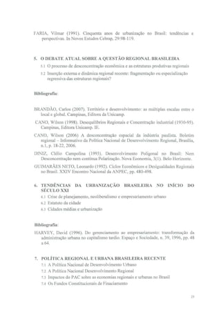 FARIA, Vilmar (1991). Cinquenta anos de urbanização no Brasil: tendências e
   perspectivas. In Novos Estudos Cebrap, 29:98-119.



5. O DEBATE ATUAL SOBRE A QUESTÃO REGIONAL BRASILEIRA
   5.1 O processo de desconcentração económica e as estruturas produtivas regionais
   5.2 Inserção externa e dinâmica regional recente: fragmentação ou especialização
       regressiva das estruturas regionais?


Bibliografia:


BRANDÃO, Carlos (2007). Território e desenvolvimento: as múltiplas escalas entre o
  local e global. Campinas, Editora da Unicamp.
CANO, Wilson (1998). Desequilíbrios Regionais e Concentração industrial (1930-95).
  Campinas, Editora Unicamp. IE.
CANO, Wilson (2006) A desconcentração espacial da indústria paulista. Boletim
  regional - Informativo da Política Nacional de Desenvolvimento Regional, Brasília,
  n. l, p. 18-22,2006.
DINIZ, Clélio Campolina (1993). Desenvolvimento Poligonal no Brasil: Nem
   Desconcentração nem contínua Polarização. Nova Economia, 3(1). Belo Horizonte.
GUIMARÃES NETO, Leonardo (1992). Ciclos Económicos e Desigualdades Regionais
  no Brasil. XXIV Encontro Nacional da ANPEC, pp. 480-498.


6. TENDÊNCIAS DA URBANIZAÇÃO BRASILEIRA NO INICIO                                 DO
   SÉCULO XXI
   6.1 Crise de planejamento, neoliberalismo e empresariamento urbano
   6.2 Estatuto da cidade
   6.3 Cidades médias e urbanização


Bibliografia:
HARVEY, David (1996). Do gerenciamento ao empresariamento: transformação da
  administração urbana no capitalismo tardio. Espaço e Sociedade, n. 39, 1996, pp. 48
  a 64.


7. POLÍTICA REGIONAL E URBANA BRASILEIRA RECENTE
   7. l A Política Nacional de Desenvolvimento Urbano
   7.2 A Política Nacional Desenvolvimento Regional
   7.3 Impactos do PAC sobre as economias regionais e urbanas no Brasil
   7.4 Os Fundos Constitucionais de Finaciamento

                                                                                      25
 