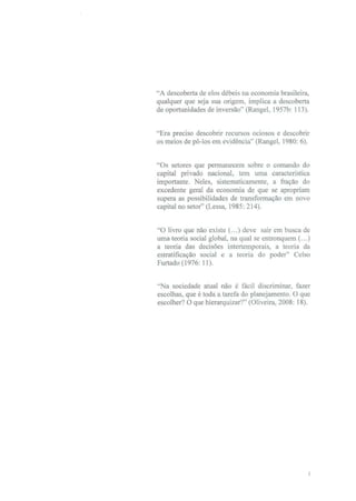 "A descoberta de elos débeis na economia brasileira,
qualquer que seja sua origem, implica a descoberta
de oportunidades de inversão" (Rangel, 1957b: 113).


"Era preciso descobrir recursos ociosos e descobrir
os meios de pô-los em evidência" (Rangel, 1980: 6).


"Os setores que permanecem sobre o comando do
capital privado nacional, tem uma característica
importante. Neles, sistematicamente, a fração do
excedente geral da economia de que se apropriam
supera as possibilidades de transformação em novo
capital no setor" (Lessa, 1985: 214).


"O livro que não existe (...) deve sair em busca de
uma teoria social global, na qual se entronquem (...)
a teoria das decisões intertemporais, a teoria da
estratificação social e a teoria do poder" Celso
Furtado (l976: 11).


"Na sociedade atual não é fácil discriminar, fazer
escolhas, que é toda a tarefa do planejamento. O que
escolher? O que hierarquizar?" (Oliveira, 2008: 18).
 
