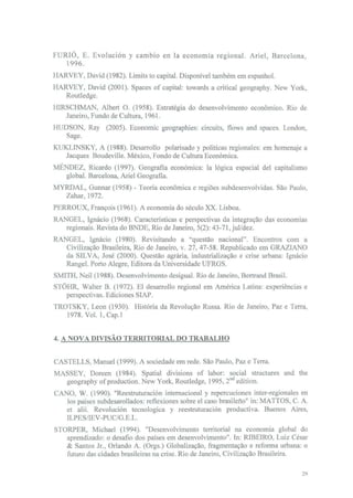 FURIO, E. Evolución y cambio en Ia economia regional. Ariel, Barcelona.
   1996.
HARVEY, David (1982). Limits to capital. Disponível também em espanhol.
HARVEY, David (2001). Spaces of capital: towards a criticai geography. New York,
   Routledge.
HIRSCHMAN, Albert O. (1958). Estratégia do desenvolvimento económico. Rio de
   Janeiro, Fundo de Cultura, 1961.
HUDSON, Ray (2005). Economic geographies: circuits, flows and spaces. London,
   Sage.
KUKLINSKY, A (1988). Desarrollo polarisado y políticas regionales: em homenaje a
  Jacques Boudeville. México, Fondo de Cultura Económica.
MENDEZ, Ricardo (1997). Geografia económica: Ia lógica espacial dei capitalismo
  global. Barcelona, Ariel Geografia.
MYRDAL, Gunnar (1958) - Teoria económica e regiões subdesenvolvidas. São Paulo,
  Zahar, 1972.
PERROUX, François (1961). A economia do século XX. Lisboa.
RANGEL, Ignácio (1968). Características e perspectivas da integração das economias
   regionais. Revista do BNDE, Rio de Janeiro, 5(2): 43-71, jul/dez.
RANGEL, Ignácio (1980). Revisitando a "questão nacional". Encontros com a
   Civilização Brasileira, Rio de Janeiro, v. 27, 47-58. Republicado em GRAZIANO
   da SILVA, José (2000). Questão agrária, industrialização e crise urbana: Ignácio
   Rangel. Porto Alegre, Editora da Universidade UFRGS.
SMITH, Neil (1988). Desenvolvimento desigual. Rio de Janeiro, Bertrand Brasil.
STÕHR, Walter B. (1972). El desarrollo regional em América Latina: experiências e
   perspectivas. Ediciones SIAP.
TROTSKY, Leon (1930). História da Revolução Russa. Rio de Janeiro, Paz e Terra,
   1978. Vol. l,Cap.l


4. A NOVA DIVISÃO TERRITORIAL DO TRABALHO


CASTELLS, Manuel (1999). A sociedade em rede. São Paulo, Paz e Terra.
MASSEY, Doreen (1984). Spatial divisions of labor: social structures and the
   geography of production. New York, Routledge, 1995, 2nd edition.
CANO, W. (1990). "Reestruturación internacional y repercuciones inter-regionales en
   los países subdesarollados: reflexiones sobre el caso brasileno" in: MATTOS, C. A.
   et alii. Revolución tecnológica y reestruturación productiva. Buenos Aires,
   ILPES/IEV-PUC/G.E.L.
STORPER, Michael (1994). "Desenvolvimento territorial na economia global do
   aprendizado: o desafio dos países em desenvolvimento". In: RIBEIRO, Luiz César
   & Santos Jr., Orlando A. (Orgs.) Globalização, fragmentação e reforma urbana: o
   futuro das cidades brasileiras na crise. Rio de Janeiro, Civilização Brasileira.
 
