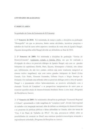 ATIVIDADES REALIZADAS:



CURRICULARES:


Na gradução do Curso de Economia do lE/Unicamp:


1) 1° Semestre de 2010: Foi ministrada, de março a junho, a disciplina na graduação
"Monografia" em que se procurou, dentre outras atividades, incentivar pesquisas e
trabalhos de final de curso sobre aspectos e temáticas da vasta obra de Ignácio Rangel.
Algumas monografias sobre Rangel deverão ser defendidas ao final de 2010.


2) 2° Semestre de 2009: Foi ministrada a disciplina de graduação "Teorias do
Desenvolvimento", totalmente voltada à Cátedra IPEA, em que foi realizada a
divulgação da obra e os possíveis diálogos de Ignácio Rangel, seja com os grandes
intérpretes do capitalismo (Smith, Marx, Keynes, Schumpeter e Kalecki, este último
que, infelizmente, ele não teve contato, embora seja autor totalmente integrável ao
sistema teórico rangeliano), seja com outros grandes intérpretes do Brasil (Celso
Furtado, Caio Prado, Florestan Fernandes, Gilberto Freyre e Sérgio Buarque de
Holanda). Foi realizada uma reflexão sobre os possíveis diálogos entre a obra de Ignácio
Rangel e o pensamento crítico latino-americano, as possíveis articulações com a
chamada "Escola de Campinas" e as perspectivas interpretativas do autor para se
examinar questões atuais do desenvolvimento brasileiro frente à crise atual. (Programa
da Disciplina no Anexo).


3) 1° Semestre de 2009: Foi ministrada a disciplina na graduação "Economia Regional
e Urbana", apresentando a visão rangeliana de "complexo rural", divisão inter-regional
do trabalho e de integração nacional, além de debater as estratégias de desenvolvimento
e as propostas de políticas públicas e ideias defendidas na Cátedra, além dos temas do
"Eixo 4 do Plano de Trabalho do IPEA". Ou seja, procurou-se refletir sobre as
possibilidades de construir no Brasil uma estrutura produtivo-tecnológica avançada e
regionalmente articulada. (Programa da Disciplina no Anexo).
 