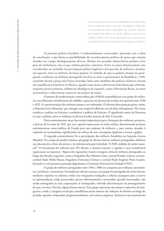1 – violações de direitos humanos no meio militar 
10 
Este texto foi elaborado sob a responsabilidade da conselheira Rosa 
Maria Cardoso da Cunha. Pesquisas, investigações e redação fo-ram 
desenvolvidas pelos pesquisadores da Comissão Nacional 
da Verdade Paulo Ribeiro da Cunha, Wilma Antunes Maciel, 
Guilherme Bravo e João Vicente Nascimento Lins, como parte das 
atividades do Grupo de Trabalho sobre a Perseguição a Militares. 
O processo político brasileiro é tradicionalmente conservador, operando com a ideia 
de conciliação, o que limita as possibilidades do reconhecimento político de atores que estejam 
situados em campo ideologicamente diverso. Mesmo nos períodos democráticos perdura certo 
grau de intolerância com os que exibem posições contrárias. Entre os atores historicamente não 
reconhecidos ou excluídos da participação política legítima estão parcelas de militares, situadas, 
em especial, entre os militares de baixa patente. O embrião do que se poderia chamar de perse-guição 
a militares ou militares perseguidos localiza-se entre a proclamação da República e 1930, 
reunindo oficiais e praças das Forças Armadas, bem como membros das polícias militares, fossem 
eles republicanos históricos ou liberais, agindo como atores coletivos ou individuais que sofreram, 
enquanto jovens militares, influências ideológicas da esquerda, como a Revolução Russa, ou eram 
nacionalistas e objetivavam construir um projeto de nação. 
O projeto de modernização conservadora pós 1930 foi respondido por esse grupo de milita-res 
com diferentes manifestações de rebeldia, expressas em dezenas de revoltas nos quartéis entre 1930 
e 1932. A conscientização dos militares passou a ser indesejada. O elitismo dessa posição gerou, então, 
a Doutrina Góes Monteiro, que emergiu com inegável influência nas décadas subsequentes. Ela visava 
erradicar a política no Exército e estabelecer a política do Exército. O significado maior da Doutrina 
era que a política entre os militares só deveria receber atenção do Alto Comando. 
Dois acontecimentos nessa fase teriam importância para a formação dos militares: primeiro, 
a derrota do Levante de 1935, que teve especial repercussão no meio militar, determinando posições 
anticomunistas como política de Estado para um conjunto de militares e, para outros, situados à 
esquerda ou nacionalistas, significando um reforço de suas concepções legalistas e avessas a golpes. 
O segundo acontecimento foi a participação dos militares brasileiros na Segunda Guerra 
Mundial. No campo de batalha italiano, um grupo de oficiais, futuros militares perseguidos, elaborou 
um documento a favor da anistia e da redemocratização intitulado “A FEB: símbolo de união nacio-nal”. 
O documento foi subscrito por 282 oficiais, a maioria tenentes e capitães, e teve considerável 
repercussão na imprensa1. Alguns dos signatários viriam a integrar a lista de militares perseguidos ao 
longo das décadas seguintes, como o brigadeiro Rui Moreira Lima, coronel Kardec Lemme, tenente-coronel 
Paulo Mello Bastos, brigadeiro Fortunato Câmara e coronel Paulo Eugênio Pinto Guedes, 
havendo os três primeiros prestado depoimento à Comissão Nacional da Verdade (CNV). 
O grupo de militares perseguidos entre 1946 e 1988 era composto por militares nacionalis-tas, 
socialistas e comunistas. Formado por oficiais e praças, esse grupo foi perseguido de várias formas: 
mediante expulsão ou reforma; sendo seus integrantes instigados a solicitar passagem para a reserva 
ou aposentadoria; sendo processados, presos arbitrariamente e torturados; quando inocentados, não 
sendo reintegrados às suas corporações; se reintegrados, sofrendo discriminação no prosseguimento 
de suas carreiras. Por fim, alguns foram mortos. Esse grupo apresenta um número expressivo de inte-grantes, 
sendo a categoria social que contabilizou maior número de violações de direitos ao longo do 
período, quando comparadas, proporcionalmente, com outras categorias. Incluem-se necessariamente 
 