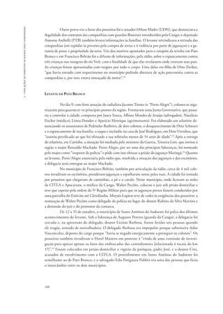 100 
3 - violações de direitos humanos dos camponeses 
Outro porta-voz a favor dos posseiros foi o senador Othon Mader (UDN), que denunciava a 
ilegalidade dos contratos das companhias com guardas florestais introduzidos pela Cango; o deputado 
Antonio Anibelli (PTB) também levava informações às famílias. O levante reivindicava a retirada das 
companhias (em repúdio às pressões pela compra de terras e à violência por parte de jagunços) e a ga-rantia 
de posse e propriedade da terra. Um dos motivos apontados para o estopim da revolta em Pato 
Branco e em Francisco Beltrão foi a difusão de informações, pela rádio, sobre o espancamento contra 
três crianças nas margens do rio Verê, com a finalidade de que elas revelassem onde estavam seus pais. 
As crianças foram apresentadas com vergões por todo o corpo. Uma delas era filha de Otto Zwiker, 
“que havia entrado com requerimento no município pedindo abertura de ação processória contra as 
companhias e, por isso, estava ameaçado de morte”.32 
Levante em Pato Branco 
No dia 9, com forte atuação do radialista Jacomo Trento (o “Porto Alegre”), colonos se orga-nizaram 
para guarnecer os principais pontos da região. Formaram uma Junta Governativa, que passa-ria 
a controlar a cidade, composta por Jaury Souza, Albino Mendes de Araújo (advogados), Natalício 
Fischer (médico), Lineu Dondeo e Aparício Henrique (agrimensores). Foi elaborado um relatório de-nunciando 
os assassinatos de Pedrinho Barbeiro, de dois colonos, o desaparecimento de Otto Schwarz 
e o espancamento de sua família, o saque e incêndio na casa de José Rodrigues, em Dois Vizinhos, que 
“assistiu petrificado ao que foi efetuado a sua sobrinha menor de 14 anos de idade”.33 Após a entrega 
do relatório, em Curitiba, a situação foi mediada pelo ministro da Guerra, Teixeira Lott, que enviou à 
região o major Reinaldo Machado. Porto Alegre, por ser uma das principais lideranças, foi nomeado 
pelo major como “inspetor de polícia” e pôde com isso efetuar a prisão do jagunço Maringá.34 Quanto 
ao levante, Porto Alegre anunciaria pela rádio que, resolvida a situação dos jagunços e dos escritórios, 
a delegacia seria entregue ao major Machado. 
No município de Francisco Beltrão, também por articulação da rádio, cerca de 4 mil colo-nos 
invadiram os escritórios, prenderam jagunços e espalharam notas pelas ruas. A cidade foi tomada 
por posseiros que chegavam de caminhão, a pé e a cavalo. Nesse município, onde ficavam as sedes 
da CITLA e Apucarana, o médico da Cango, Walter Pecóits, colocou o juiz sob prisão domiciliar e 
teve que esperar pela ordem da 5ª Região Militar para que os jagunços presos fossem conduzidos por 
uma patrulha do Exército até Clevelândia. Moysés Lupion teve de ceder às exigências dos posseiros: a 
nomeação de Walter Pecóits como delegado de polícia no lugar do doutor Rubens da Silva Martins e 
a demissão do juiz e do promotor da comarca. 
De 12 a 15 de outubro, o município de Santo Antônio do Sudoeste foi palco dos últimos 
acontecimentos do levante. Sob a liderança de Augusto Pereira (guarda da Cango), a delegacia foi 
cercada e, na apreensão do delegado, doutor Licínio Barbosa, foram feridas seis pessoas quando 
ele reagiu, armado de metralhadora. O delegado Barbosa era impopular porque substituíra Adão 
Vasconcelos, deposto do cargo porque “havia se negado energicamente a perseguir os colonos”. Os 
posseiros também invadiram o Hotel Masiero em protesto à “vinda de uma comissão de investi-gação 
para apurar apenas os fatos das emboscadas das caminhonetes [relacionada à tocaia do km 
17]”.35 Foram colocados em prisão domiciliar o vigário da paróquia, padre José, e o doutor Cini, 
acusados de envolvimento com a CITLA. O procedimento em Santo Antônio do Sudoeste foi 
semelhante ao de Pato Branco, e o advogado Edu Potiguara Publitz era uma das pessoas que fazia 
o intercâmbio entre os dois municípios. 
 