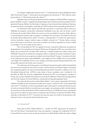 comissão nacional da verdade - relatório - volume ii - textos temáticos - dezembro de 2014 
As condições exigidas pelos posseiros eram: “1- Confirmação do cargo de delegado do senhor 
Adão Vasconcelos Vargas. 2- Anistia geral aos participantes do movimento. 3- Não vinda de contin-gentes 
policiais. 4- Não desarmamento dos colonos”.36 
Segundo Gomes, não foi apenas [quanto] à ida de contingentes da Polícia Militar à região que o 
governo quebrou o acordo. A exigência de que participantes do movimento não fossem punidos só foi res-peitada 
em Francisco Beltrão. Em Pato branco, Capanema e Santo Antonio foram indiciadas 20 pessoas, 
das quais oito foram a júri popular e absolvidas em 1958. As demais foram anistiadas posteriormente.37 
As informações sobre agentes privados que executaram os assassinatos abrem outras pos-sibilidades 
de pesquisa; encontramos informações detalhadas acerca dos casos de tortura a partir 
do discurso do senador Othon Mader (em anexo), mas há necessidade de examinar dados oficiais e 
o encaminhamento jurídico dado aos agentes e mandantes dos assassinatos. Nos dados do discurso 
do senador Othon Mader foram citados “14 mortos, 2 desaparecidos e 47 vítimas de espancamento, 
sevícias, mutilações, estupros, assaltos, saques, incêndios, extorsões etc.”.38 Gomes chama a atenção 
para o fato de que as ocorrências, entre março e outubro, são números significativos, já que os dados 
se restringem a um curto espaço de sete meses.39 
Em 2 de dezembro de 1957, em seguida ao levante, os posseiros elaboraram um projeto de 
desapropriação e foi instituída uma Comissão Parlamentar de Inquérito (CPI), mas esvaziada 6 meses 
depois, por um boicote dos membros PSD, sendo que a condição jurídica dos colonos ainda estava 
indefinida. O processo de redução do contingente militar é analisado de maneira notável por Gomes, 
uma vez que não interessava ao governo estadual a intervenção federal,40 porque “certamente seria aber-to 
um inquérito para apurar responsabilidades, o que implicaria trazer a público não só as atrocidades 
e atos ilegais das companhias da terra, mas o próprio envolvimento pessoal do governador bem como 
do aparelho repressivo do Estado com as mesmas”.41 
O envolvimento da União quanto à reivindicação dos posseiros pelos títulos de propriedade 
das terras foi atravessado por uma série de eventos: o favorecimento, por Moysés Lupion, à instalação 
das companhias grileiras em áreas já incorporadas pelo patrimônio nacional; os embates com a Cia. 
Clevelândia Industrial Ltda. (CITLA), cujos títulos só foram cancelados com o Acórdão de 4 de 
dezembro de 2009. Por conta da complexidade da Revolta de 1957, nos restringimos a pesquisar o 
levante, que se tornou símbolo de luta pela terra na década de 1980 para o Movimento dos Agricultores 
Sem-Terra do Sudoeste do Paraná (Mastes), comemorado até hoje pela população local.42 
Os trechos do discurso do senador Othon Mader,43 com os quais a historiadora Iria Gomes 
trabalha os detalhes de dez assassinatos ocorridos entre março e outubro de 1957, serão reproduzidos 
neste anexo.44 Consideram-se tanto os pesquisadores aqui citados quanto as declarações de pessoas que 
viveram esse momento histórico, essenciais para se prosseguir com as pesquisas sobre o elevado número 
de assassinatos em fins da década de 1950 no sudoeste do Paraná. O trabalho de Gomes é reproduzido 
aqui a partir de análises da autora sobre os assassinatos que ela destaca no discurso de Othon Mader, 
realizado em dezembro de 1957.45 A iniciativa de transcrever para este estudo os levantamentos reali-zados 
101 
por Gomes se faz presente pela descrição dos casos. 
2.1. Assassinatos46 
Pedro José da Silva (“Pedro Barbeiro”) – vereador do PTB, representante do distrito de 
Verê, em Pato Branco. Assassinado pelas costas, por jagunços e capangas das companhias CITLA e 
Comercial Paraná, mais ou menos no mês de maio deste ano. Pedro Barbeiro, líder dos colonos, dirigiu 
 