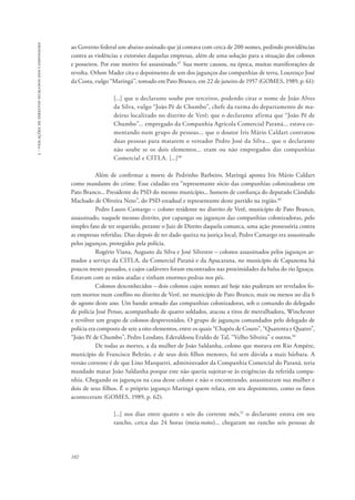 102 
3 - violações de direitos humanos dos camponeses 
ao Governo federal um abaixo-assinado que já contava com cerca de 200 nomes, pedindo providências 
contra as violências e extorsões daquelas empresas, além de uma solução para a situação dos colonos 
e posseiros. Por esse motivo foi assassinado.47 Sua morte causou, na época, muitas manifestações de 
revolta. Othon Mader cita o depoimento de um dos jagunços das companhias de terra, Lourenço José 
da Costa, vulgo “Maringá”, tomado em Pato Branco, em 22 de janeiro de 1957 (GOMES, 1989, p. 61): 
[...] que o declarante soube por terceiros, podendo citar o nome de João Alves 
da Silva, vulgo “João Pé de Chumbo”, chefe da turma do departamento de ma-deiras 
localizado no distrito de Verê; que o declarante afirma que “João Pé de 
Chumbo”... empregado da Companhia Agrícola Comercial Paraná... estava co-mentando 
num grupo de pessoas... que o doutor Iris Mário Caldart contratou 
duas pessoas para matarem o vereador Pedro José da Silva... que o declarante 
não soube se os dois elementos... eram ou não empregados das companhias 
Comercial e CITLA. [...]48 
Além de confirmar a morte de Pedrinho Barbeiro, Maringá aponta Iris Mário Caldart 
como mandante do crime. Esse cidadão era “representante sócio das companhias colonizadoras em 
Pato Branco... Presidente do PSD do mesmo município... homem de confiança do deputado Cândido 
Machado de Oliveira Neto”, do PSD estadual e representante deste partido na região.49 
Pedro Lauro Camargo – colono residente no distrito de Verê, município de Pato Branco, 
assassinado, naquele mesmo distrito, por capangas ou jagunços das companhias colonizadoras, pelo 
simples fato de ter requerido, perante o Juiz de Direito daquela comarca, uma ação possessória contra 
as empresas referidas. Dias depois de ter dado queixa na justiça local, Pedro Camargo era assassinado 
pelos jagunços, protegidos pela polícia. 
Rogério Viana, Augusto da Silva e José Silvestre – colonos assassinados pelos jagunços ar-mados 
a serviço da CITLA, da Comercial Paraná e da Apucarana, no município de Capanema há 
poucos meses passados, e cujos cadáveres foram encontrados nas proximidades da balsa do rio Iguaçu. 
Estavam com as mãos atadas e tinham enormes pedras nos pés. 
Colonos desconhecidos – dois colonos cujos nomes até hoje não puderam ser revelados fo-ram 
mortos num conflito no distrito de Verê, no município de Pato Branco, mais ou menos no dia 6 
de agosto deste ano. Um bando armado das companhias colonizadoras, sob o comando do delegado 
de polícia José Penso, acompanhado de quatro soldados, atacou a tiros de metralhadora, Winchester 
e revólver um grupo de colonos desprevenidos. O grupo de jagunços comandados pelo delegado de 
polícia era composto de sete a oito elementos, entre os quais “Chapéu de Couro”, “Quarenta e Quatro”, 
“João Pé de Chumbo”, Pedro Leodato, Ederaldoou Eraldo de Tal, “Velho Silveira” e outros.50 
De todas as mortes, a da mulher de João Saldanha, colono que morava em Rio Ampère, 
município de Francisco Beltrão, e de seus dois filhos menores, foi sem dúvida a mais bárbara. A 
versão corrente é de que Lino Marquetti, administrador da Companhia Comercial do Paraná, teria 
mandado matar João Saldanha porque este não queria sujeitar-se às exigências da referida compa-nhia. 
Chegando os jagunços na casa desse colono e não o encontrando, assassinaram sua mulher e 
dois de seus filhos. É o próprio jagunço Maringá quem relata, em seu depoimento, como os fatos 
aconteceram (GOMES, 1989, p. 62): 
[...] nos dias entre quatro e seis do corrente mês,51 o declarante estava em seu 
rancho, cerca das 24 horas (meia-noite)... chegaram no rancho seis pessoas de 
 