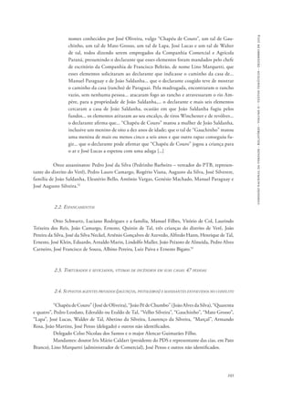 comissão nacional da verdade - relatório - volume ii - textos temáticos - dezembro de 2014 
nomes conhecidos por José Oliveira, vulgo “Chapéu de Couro”, um tal de Gau-chinho, 
um tal de Mato Grosso, um tal de Lapa, José Lucas e um tal de Walter 
de tal, todos dizendo serem empregados da Companhia Comercial e Agrícola 
Paraná, presumindo o declarante que esses elementos foram mandados pelo chefe 
de escritório da Companhia de Francisco Beltrão, de nome Lino Marquetti, que 
esses elementos solicitaram ao declarante que indicasse o caminho da casa de... 
Manuel Paraguay e de João Saldanha... que o declarante coagido teve de mostrar 
o caminho da casa (rancho) de Paraguai. Pela madrugada, encontraram o rancho 
vazio, sem nenhuma pessoa... atacaram fogo ao rancho e atravessaram o rio Am-père, 
para a propriedade de João Saldanha,... o declarante e mais seis elementos 
cercaram a casa de João Saldanha, ocasião em que João Saldanha fugiu pelos 
fundos... os elementos atiraram ao seu encalço, de tiros Winchester e de revólver... 
o declarante afirma que... “Chapéu de Couro” matou a mulher de João Saldanha, 
inclusive um menino de oito a dez anos de idade; que o tal de “Gauchinho” matou 
uma menina de mais ou menos cinco a seis anos e que outro rapaz conseguiu fu-gir... 
que o declarante pode afirmar que “Chapéu de Couro” jogou a criança para 
103 
o ar e José Lucas a espetou com uma adaga [...] 
Onze assassinatos: Pedro José da Silva (Pedrinho Barbeiro – vereador do PTB, represen-tante 
do distrito do Verê), Pedro Lauro Camargo, Rogério Viana, Augusto da Silva, José Silvestre, 
família de João Saldanha, Eleutério Bello, Antônio Vargas, Genésio Machado, Manuel Paraguay e 
José Augusto Silveira.52 
2.2. Espancamentos 
Otto Schwartz, Luciano Rodrigues e a família, Manuel Filbes, Vitório de Col, Laurindo 
Teixeira dos Reis, João Camargo, Ernesto, Quinin de Tal, três crianças do distrito de Verê, João 
Pereira da Silva, José da Silva Neckel, Arsênio Gonçalves de Azevedo, Alfredo Hann, Henrique de Tal, 
Ernesto, José Klein, Eduardo, Arnaldo Marin, Lindolfo Muller, João Peixoto de Almeida, Pedro Alves 
Carneiro, José Francisco de Souza, Albino Pereira, Luiz Paiva e Ernesto Bigato.53 
2.3. Torturados e seviciados, vítimas de incêndios em suas casas: 47 pessoas 
2.4. Supostos agentes privados (jagunços, pistoleiros) e mandantes envolvidos no conflito 
“Chapéu de Couro” (José de Oliveira), “João Pé de Chumbo” (João Alves da Silva), “Quarenta 
e quatro”, Pedro Leodato, Ederaldo ou Eraldo de Tal, “Velho Silveira”, “Gauchinho”, “Mato Grosso”, 
“Lapa”, José Lucas, Walder de Tal, Abetino da Silveira, Lourenço da Silveira, “Marçal”, Armando 
Rosa, João Martins, José Penso (delegado) e outros não identificados. 
Delegado Celso Nicolau dos Santos e o major Alencar Guimarães Filho. 
Mandantes: doutor Iris Mário Caldart (presidente do PDS e representante das cias. em Pato 
Branco), Lino Marquetti (administrador de Comercial), José Penso e outros não identificados. 
 