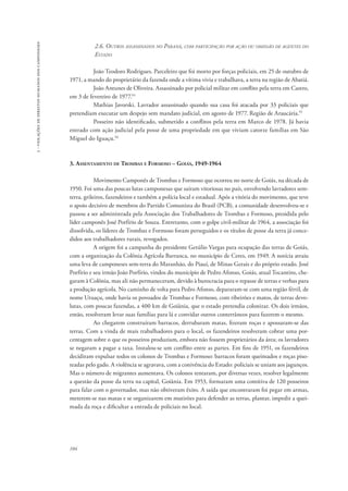 104 
3 - violações de direitos humanos dos camponeses 
2.6. Outros assassinados no Paraná, com participação por ação ou omissão de agentes do 
Estado 
João Teodoro Rodrigues. Parceleiro que foi morto por forças policiais, em 25 de outubro de 
1971, a mando do proprietário da fazenda onde a vítima vivia e trabalhava, a terra na região de Abatiá. 
João Antunes de Oliveira. Assassinado por policial militar em conflito pela terra em Castro, 
em 3 de fevereiro de 1977.54 
Mathias Javorski. Lavrador assassinado quando sua casa foi atacada por 33 policiais que 
pretendiam executar um despejo sem mandato judicial, em agosto de 1977. Região de Araucária.55 
Posseiro não identificado, submetido a conflitos pela terra em Marco de 1978. Já havia 
entrado com ação judicial pela posse de uma propriedade em que viviam catorze famílias em São 
Miguel do Iguaçu.56 
3. Assentamento de Trombas e Formoso – Goiás, 1949-1964 
Movimento Camponês de Trombas e Formoso que ocorreu no norte de Goiás, na década de 
1950. Foi uma das poucas lutas camponesas que saíram vitoriosas no país, envolvendo lavradores sem-terra, 
grileiros, fazendeiros e também a polícia local e estadual. Após a vitória do movimento, que teve 
o apoio decisivo de membros do Partido Comunista do Brasil (PCB), a comunidade desenvolveu-se e 
passou a ser administrada pela Associação dos Trabalhadores de Trombas e Formoso, presidida pelo 
líder camponês José Porfírio de Souza. Entretanto, com o golpe civil-militar de 1964, a associação foi 
dissolvida, os líderes de Trombas e Formoso foram perseguidos e os títulos de posse da terra já conce-didos 
aos trabalhadores rurais, revogados. 
A origem foi a campanha do presidente Getúlio Vargas para ocupação das terras de Goiás, 
com a organização da Colônia Agrícola Barranca, no município de Ceres, em 1949. A notícia atraiu 
uma leva de camponeses sem-terra do Maranhão, do Piauí, de Minas Gerais e do próprio estado. José 
Porfírio e seu irmão João Porfírio, vindos do município de Pedro Afonso, Goiás, atual Tocantins, che-garam 
à Colônia, mas ali não permaneceram, devido à burocracia para o repasse de terras e verbas para 
a produção agrícola. No caminho de volta para Pedro Afonso, depararam-se com uma região fértil, de 
nome Uruaçu, onde havia os povoados de Trombas e Formoso, com ribeirões e matos, de terras devo-lutas, 
com poucas fazendas, a 400 km de Goiânia, que o estado pretendia colonizar. Os dois irmãos, 
então, resolveram levar suas famílias para lá e convidar outros conterrâneos para fazerem o mesmo. 
Ao chegarem construíram barracos, derrubaram matas, fizeram roças e apossaram-se das 
terras. Com a vinda de mais trabalhadores para o local, os fazendeiros resolveram cobrar uma por-centagem 
sobre o que os posseiros produziam, embora não fossem proprietários da área; os lavradores 
se negaram a pagar a taxa. Instalou-se um conflito entre as partes. Em fins de 1951, os fazendeiros 
decidiram expulsar todos os colonos de Trombas e Formoso: barracos foram queimados e roças piso-teadas 
pelo gado. A violência se agravava, com a conivência do Estado: policiais se uniam aos jagunços. 
Mas o número de migrantes aumentava. Os colonos tentaram, por diversas vezes, resolver legalmente 
a questão da posse da terra na capital, Goiânia. Em 1953, formaram uma comitiva de 120 posseiros 
para falar com o governador, mas não obtiveram êxito. A saída que encontraram foi pegar em armas, 
meterem-se nas matas e se organizarem em mutirões para defender as terras, plantar, impedir a quei-mada 
da roça e dificultar a entrada de policiais no local. 
 