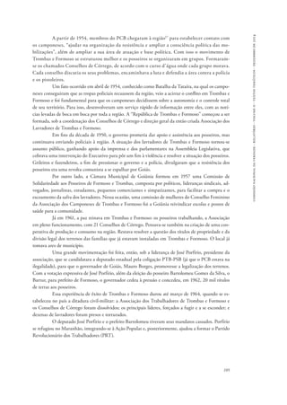 comissão nacional da verdade - relatório - volume ii - textos temáticos - dezembro de 2014 
A partir de 1954, membros do PCB chegaram à região57 para estabelecer contato com 
os camponeses, “ajudar na organização da resistência e ampliar a consciência política das mo-bilizações”, 
além de ampliar a sua área de atuação e base política. Com isso o movimento de 
Trombas e Formoso se estruturou melhor e os posseiros se organizaram em grupos. Formaram-se 
os chamados Conselhos de Córrego, de acordo com o curso d’água onde cada grupo morava. 
Cada conselho discutia os seus problemas, encaminhava a luta e defendia a área contra a polícia 
e os pistoleiros. 
Um fato ocorrido em abril de 1954, conhecido como Batalha da Tataíra, na qual os campo-neses 
conseguiram que as tropas policiais recuassem da região, veio a acirrar o conflito em Trombas e 
Formoso e foi fundamental para que os camponeses decidissem sobre a autonomia e o controle total 
de seu território. Para isso, desenvolveram um serviço rápido de informação entre eles, com as notí-cias 
levadas de boca em boca por toda a região. A “República de Trombas e Formoso” começou a ser 
formada, sob a coordenação dos Conselhos de Córrego e direção geral da então criada Associação dos 
Lavradores de Trombas e Formoso. 
Em fins da década de 1950, o governo prometia dar apoio e assistência aos posseiros, mas 
continuava enviando policiais à região. A situação dos lavradores de Trombas e Formoso tornou-se 
assunto público, ganhando apoio da imprensa e dos parlamentares na Assembleia Legislativa, que 
cobrava uma intervenção do Executivo para pôr um fim à violência e resolver a situação dos posseiros. 
Grileiros e fazendeiros, a fim de pressionar o governo e a polícia, divulgaram que a resistência dos 
posseiros era uma revolta comunista a se espalhar por Goiás. 
Por outro lado, a Câmara Municipal de Goiânia formou em 1957 uma Comissão de 
Solidariedade aos Posseiros de Formoso e Trombas, composta por políticos, lideranças sindicais, ad-vogados, 
jornalistas, estudantes, pequenos comerciantes e simpatizantes, para facilitar a compra e o 
escoamento da safra dos lavradores. Nessa ocasião, uma comissão de mulheres do Conselho Feminino 
da Associação dos Camponeses de Trombas e Formoso foi a Goiânia reivindicar escolas e postos de 
saúde para a comunidade. 
Já em 1961, a paz reinava em Trombas e Formoso: os posseiros trabalhando, a Associação 
em pleno funcionamento, com 21 Conselhos de Córrego. Pensava-se também na criação de uma coo-perativa 
de produção e consumo na região. Restava resolver a questão dos títulos de propriedade e da 
divisão legal dos terrenos das famílias que já estavam instaladas em Trombas e Formoso. O local já 
tomava ares de município. 
Uma grande movimentação foi feita, então, sob a liderança de José Porfírio, presidente da 
associação, que se candidatara a deputado estadual pela coligação PTB-PSB (já que o PCB estava na 
ilegalidade), para que o governador de Goiás, Mauro Borges, promovesse a legalização dos terrenos. 
Com a votação expressiva de José Porfírio, além da eleição do posseiro Bartolomeu Gomes da Silva, o 
Bartur, para prefeito de Formoso, o governador cedeu à pressão e concedeu, em 1962, 20 mil títulos 
de terras aos posseiros. 
Essa experiência de êxito de Trombas e Formoso durou até março de 1964, quando se es-tabeleceu 
no país a ditadura civil-militar: a Associação dos Trabalhadores de Trombas e Formoso e 
os Conselhos de Córrego foram dissolvidos; os principais líderes, forçados a fugir e a se esconder; e 
dezenas de lavradores foram presos e torturados. 
O deputado José Porfírio e o prefeito Bartolomeu tiveram seus mandatos cassados. Porfírio 
se refugiou no Maranhão, integrando-se à Ação Popular e, posteriormente, ajudou a formar o Partido 
Revolucionário dos Trabalhadores (PRT). 
105 
 