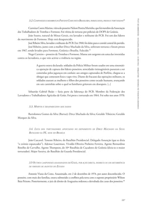 comissão nacional da verdade - relatório - volume ii - textos temáticos - dezembro de 2014 
3.2. Camponeses e membros do Partido Comunista Brasileiro, perseguidos, presos e torturados58 
Carmina Castro Marino, viúva do posseiro Nelson Pereira Marinho, que foi membro da Associação 
107 
dos Trabalhadores de Trombas e Formoso. Foi vítima de torturas por policiais do DOPS de Goiânia. 
João Soares, natural de Minas Gerais, era lavrador e militante do PCB. Foi um dos líderes 
do movimento de Formoso. Hoje está desaparecido. 
José Ribeiro Silva, lavrador e militante do PCB. Em 1960, foi eleito para o comitê central do partido. 
José Ribeiro, junto com a mulher Dirce Machado da Silva, sofreram torturas e foram presos 
em 1967, sendo levados para Formoso, Goiânia e Brasília. Falecido.59 
Nego Carreiro – posseiro de Trombas e Formoso. Matou um sargento em uma das investidas 
contra os lavradores, o que veio acirrar a violência na região. 
A guerra estava declarada: soldados da Polícia Militar foram usados em uma sistemáti-ca 
operação de captura dos líderes posseiros; atrocidades inimagináveis passaram a ser 
cometidas pelos jagunços em conluio: aos amigos capturados de Porfírio, chegou-se a 
obrigar que comessem fezes e sapo vivo. Diante do fracasso das operações militares, os 
soldados usaram as mulheres e filhos dos posseiros como escudo humano, avançando 
em um caminhão sobre o qual os familiares gritavam em desespero. [...] 
Sebastião Gabriel Baião – fazia parte da liderança do PCB. Membro da Federação dos 
Lavradores e Trabalhadores Agrícolas de Goiás. Foi preso e torturado em 1964. Foi solto nos anos 1970. 
3.3. Mortos e desaparecidos sem dados 
Bartolomeu Gomes da Silva (Bartur); Dirce Machado da Silva; Geraldo Tibúrcio; Geraldo 
Marques da Silva. 
3.4. Lista dos torturadores apontados no depoimento de Dirce Machado da Silva: 
Batalhão da PE, sede em Brasília 
João Cascavel. Tenente Ribeiro, do Batalhão Presidencial. Delegado Assunção (que se dizia 
“o exímio espancador”). Ademar Lauerman. Vivaldo Oliveira Pinheiro Ferreira. Agente Bernardino 
Botelho de Carvalho. Agente Thompson, do 10º Batalhão de Caçadores de Goiânia (dizia-se o maior 
torturador). Major Saraiva, do Batalhão da Guarda Presidencial. 
3.5 Outros camponeses assassinados em Goiás, por ação direta, indireta ou em decorrência 
de omissão de agentes do Estado 
Antonio Viana da Costa. Assassinado, em 2 de dezembro de 1974, por autor desconhecido. O 
posseiro, com mais dez famílias, estava submetido a conflitos pela terra com o suposto proprietário Wilson 
Baia Peixoto. Posteriormente, o juiz de direito de Araguaína ordenou a derrubada das casas dos posseiros.60 
 