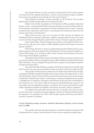 108 
3 - violações de direitos humanos dos camponeses 
João Gonçalves Moreira. Lavrador assassinado, em 28 de abril de 1978, por forças policiais 
em Cachoeira de Goiás. Segundo testemunhas, o corpo de um dos lavradores foi exposto ao público. 
Os executores são acusados de terem enterrado vivos dois outros lavradores.61 
Nilson Medeiros de Andrade. Lavrador assassinado, em 28 de abril de 1978, por forças 
policiais junto com João Gonçalves Moreira em Cachoeira de Goiás.62 
Rufino Correia Coelho. Assassinado, em 25 de fevereiro de 1983, por policial militar Josué 
Amorim e outros, a mando da grileira Odíssia Conceição da Fátima em Centro dos Macacos/Nazaré. 
Foi executado por testemunhar o espancamento do senhor Guardiano de Souza. Após o assassinato, 
os policiais teriam sequestrado o pai da vítima e o torturado para obter informações sobre outros dois 
posseiros, João Celino e João Alexandre.63 
Hugo Ferreira de Souza, morto em 9 de agosto de 1984. Secretário do Sindicato dos 
Trabalhadores Rurais de Arapoema. Submetido a conflitos com grileiros pela terra em que vivia, junto 
com outras famílias da região. Mandante: grileiro Gilson Santana. Executores: jagunços e policiais.64 
James Carlos da Silva. Posseiro de Arapoema executado, em 28 de agosto de 1984, no inte-rior 
de sua casa, onde estava com a esposa e os filhos. Mandante: grileiro Gilson Santana. Executores: 
jagunços e policiais.65 
Divino Borges dos Santos. A vítima era cunhado do posseiro João Claudino de Souza, perse-guido 
por jagunços e policiais na região de Nova Vida/Itaguatins. Por não encontrarem Claudino, exe-cutaram 
Divino Borges, em 21 de junho de 1985. Autores: Laurismar Lobo (mandante). Executores: 
tenente Trajano Bueno Bicalho e pistoleiros.66 
Domingos da Silva Santarém. Posseiro de São João da Aliança executado no interior de sua 
casa, em 26 de outubro de 1985, na companhia da esposa e filhos. Mandante: fazendeiro Olavo Ferreira 
Filho (“Olavinho”). Executor: delegado Henrique dos Santos. Suspeita-se da participação do prefeito 
da cidade, José Firmino Dias.67 
Natural de Natividade de Oliveira, presidente do STR do município de Carmo do Rio Verde 
(GO). Foi morto com cinco tiros por pistoleiros na frente do sindicato no dia 23 de outubro de 1985. 
Os associados do STR acusaram o prefeito de Carmo do Rio Verde, Roberto Pascoal Liégio, 
o advogado Geraldo Reis, presidente do Sindicato Rural e procurador da Usina Agro-Álcool, e o presi-dente 
da Destilaria, Anestor Clemente da Silva, por terem feito anteriormente várias ameaças de morte 
ao sindicalista. O pistoleiro que cometeu o crime foi preso e confirmou em depoimento que o prefeito 
e o advogado eram os mandantes. O fazendeiro Genésio Pereira da Silva havia sido o intermediário na 
ação. Assassinato, em 17 em março de 1986, de três posseiros não identificados que ocupavam, com 
suas famílias, uma área disputada por grileiros, em Colmeia. Uma criança teria morrido no mesmo 
conflito. Mandantes: fazendeiro Luiz Spíndola e Denil Junior. Executores: policiais e pistoleiros.68 
Os exemplos antes mencionados mostram claramente a concepção a que se quer dar desta-que 
nesse documento: a vinculação entre agentes públicos e privados na violação de direitos humanos 
de camponeses e seus apoiadores entre 1946 e 1988. Em geral, quando muito foram processados os 
executores, raramente os mandantes. 
4. Ligas Camponesas: origem, expansão e repressão. Pernambuco, Paraíba e outros estados, 
década de 1960 
Para entender a formação das Ligas Camponeses no Nordeste do Brasil na década de 1960 
é fundamental que se conheça a situação de pobreza em que viviam os agricultores naquela região. 
 