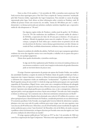 comissão nacional da verdade - relatório - volume ii - textos temáticos - dezembro de 2014 
Entre os dias 22 de outubro e 1o de novembro de 1960, o jornalista norte-americano Tad 
Szulc escreveu duas reportagens para o New York Times a respeito da “ameaça comunista” encabeçada 
pelo líder Francisco Julião, organizador das Ligas Camponesas. Para entender as causas do perigo 
representado pelas Ligas, Szulc oferece ao leitor informações sobre a miséria no Nordeste, onde 20 
milhões de pessoas viviam com recursos de, em média, “menos de 100 dólares por ano”, e onde a 
desnutrição e as doenças provocadas por péssimas condições sanitárias impediam que a expectativa 
média de vida ultrapassasse os “30 anos”. 
Em algumas regiões áridas do Nordeste a média anual de ganho é de 50 dólares. 
Cerca de 75% dos nordestinos são analfabetos. O consumo médio de calorias é 
de 1644/dia, a expectativa de vida é de 28 anos para os homens e 32 anos para as 
mulheres. Metade da população morre antes de completar 30 anos. [...] Quanto às 
crianças, a pesquisa de Szulc indica que a maioria morre no primeiro ano de vida 
em decorrência de diarreias e outras doenças gastrointestinais; em dois vilarejos no 
estado do Piauí, escolhidas aleatoriamente, nenhuma criança viveu além de um ano. 
Quanto às condições de trabalho dos adultos, Tad Szulc escreve que os pequenos agricultores 
residentes nas terras dos engenhos muitas vezes eram forçados a trabalhar três ou quatro dias para o 
proprietário, sem qualquer pagamento. 
109 
Diante desse quadro desalentador, o jornalista conclui que, 
Se algo não for feito rapidamente pelo Nordeste em termos de mudanças básicas em 
sua estrutura econômica e social, uma irrupção revolucionária de grandes dimensões 
pode ser inevitável dentro de poucos anos. 
O artigo é bastante representativo da posição não apenas dos Estados Unidos, mas também 
das autoridades brasileiras a respeito da miséria do Nordeste: diante do quadro revelado por Szulc, o 
importante não é reparar injustiças e minorar os efeitos da monstruosa desigualdade, e sim evitar que 
o sofrimento dos camponeses resulte em mobilizações “revolucionárias”. “A pobreza no Nordeste do 
Brasil engendra ameaça de uma revolta” é o título do artigo, que declara preocupação com o governador 
esquerdista de Pernambuco, Miguel Arraes, assim como com a emergência da liderança do advogado 
Francisco Julião. Este, ao regressar de uma visita a Havana, discursou para a massa de camponeses mi-seráveis: 
“queremos uma solução pacífica para seus problemas, mas, se não a conseguirmos, voltaremos 
aqui para pedir a vocês que peguem em armas e façam uma revolução”. Em todo caso, Szulc tranquiliza 
os leitores ao afirmar que “até o momento não se observam sentimentos antiamericanos em Recife”. 
O presidente Jânio Quadros havia destinado uma verba de 425 milhões de cruzeiros a um 
plano quinquenal para o desenvolvimento do Nordeste, considerado prioritário em sua administração. 
O economista paraibano Celso Furtado, encarregado pelo Governo federal de administrar o projeto, 
planejava criar uma vasta rede de açudes artificiais para tentar irrigar, nos três anos seguintes, uma 
vasta área seca de 89 mil hectares. Além disso, cerca de 20 mil famílias seriam transferidas de regiões do 
sertão nordestino para as áreas “mais favoráveis” do Maranhão e do sul da Bahia, de modo a estancar 
o problema crônico da desnutrição, em lugares descritos por Furtado como uma das regiões com “mais 
precárias condições de sobrevivência no mundo”. 
O artigo seguinte publicado por Tad Szulc no NYT no dia 1o de novembro de 1960 tem 
como foco a organização das Ligas Camponesas: “Marxistas estão organizando camponeses no Brasil”. 
 