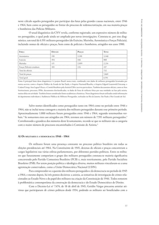 11 
comissão nacional da verdade - relatório - volume ii - textos temáticos - dezembro de 2014 
neste cálculo aqueles perseguidos por participar das lutas pelas grandes causas nacionais, entre 1946 
e 1964, bem como os perseguidos no limiar do processo de redemocratização, em sua maioria praças 
e bombeiros das Polícias Militares. 
O atual diagnóstico da CNV revela, conforme registrado, um expressivo número de milita-res 
perseguidos, o qual pode ainda ser ampliado por novas investigações. Constata-se, por esse diag-nóstico, 
um total de 6.591 militares perseguidos (do Exército, Marinha, Aeronáutica e Forças Policiais), 
incluindo nomes de oficiais e praças, bem como de policiais e bombeiros, atingidos nos anos 1980. 
Força Oficiais Praças Total 
Aeronáutica 150 3.190 3.340 
Exército 354 446 800 
Marinha 115 2.099 2.214 
Forças Policiais estaduais 103 134 237 
Total de oficiais 722 
Total de praças 5.869 
Total geral 6.591 
Fonte A principal fonte desse diagnóstico é o projeto Brasil: nunca mais, combinado com dados de militares perseguidos levantados por 
outros acervos, como o Arquivo Público do Estado de São Paulo, o Arquivo Nacional/Brasília, o Arquivo Edgard Leuenroth/Unicamp, o 
Cedem/Unesp, Ana Lagoa/Ufscar, o Comitê Brasileiro pela Anistia/CBA e acervos particulares. Também documentos oficiais, como os Atos 
Institucionais, processos, IPMs, documentos desclassificados, os dados de listas de militares feitas por suas entidades na luta pela anistia, 
muitas delas em atividade. Também foram consideradas fontes acadêmicas e históricas. Nesse diagnóstico foram utilizadas ainda informações 
de depoimentos individuais e Audiências Públicas de Militares Perseguidos, realizadas no Rio de Janeiro, São Paulo e Rio Grande do Sul. 
Salvo nomes identificados como perseguidos tanto em 1964 como no período entre 1946 e 
1964, não se inclui nessa contagem a maioria dos militares perseguidos durante esse primeiro período. 
Aproximadamente 1.000 militares foram perseguidos entre 1946 e 1964, segundo testemunhos ver-bais. 
2 Se somarmos estes aos atingidos em 1964, teremos um número de 7.591 militares perseguidos.3 
Corroborando a grandeza dos números deste levantamento, recorde-se que os militares são a categoria 
com o maior número de processos encaminhados à Comissão de Anistia.4 
A) Os militares e a democracia: 1946 - 1964 
Os militares foram uma presença constante no processo político brasileiro em todas as 
eleições presidenciais até 1964. Na Constituinte de 1945, dezenas de oficiais e praças concorreram a 
cargos legislativos nas várias esferas parlamentares, por diferentes partidos políticos. Entre os milita-res 
que futuramente comporiam o grupo dos militares perseguidos constata-se maioria significativa 
concorrendo pelo Partido Comunista Brasileiro (PCB) e, mais restritamente, pelo Partido Socialista 
Brasileiro (PSB). Por terem posição política e ideológica diversa, muitos militares vincularam-se a uma 
agremiação conservadora, como a União Democrática Nacional (UDN). 
Para compreender-se a questão dos militares perseguidos e da democracia no período de 1945 
a 1964, e mesmo depois, há três pontos decisivos: a anistia, as tentativas de investigação de crimes rela-cionados 
ao Estado Novo e do papel dos militares na criação da Constituição de 1946. Todos remetem 
à problemática contemporânea da construção da democracia e do Estado Democrático de Direito. 
Com o Decreto-Lei no 7.474, de 18 de abril de 1945, Getúlio Vargas procurou anistiar ati-vistas 
que participaram de crimes políticos desde 1934, podendo os militares ser beneficiados com a 
 