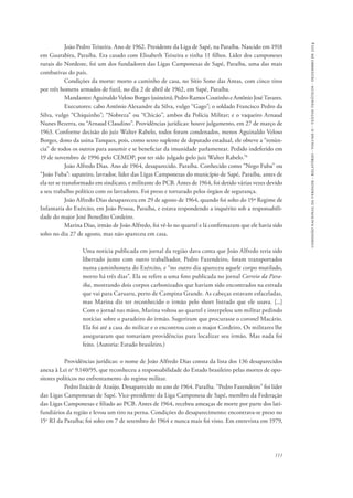 comissão nacional da verdade - relatório - volume ii - textos temáticos - dezembro de 2014 
João Pedro Teixeira. Ano de 1962. Presidente da Liga de Sapé, na Paraíba. Nascido em 1918 
em Guarabira, Paraíba. Era casado com Elisabeth Teixeira e tinha 11 filhos. Líder dos camponeses 
rurais do Nordeste, foi um dos fundadores das Ligas Camponesas de Sapé, Paraíba, uma das mais 
combativas do país. 
Condições da morte: morto a caminho de casa, no Sítio Sono das Antas, com cinco tiros 
111 
por três homens armados de fuzil, no dia 2 de abril de 1962, em Sapé, Paraíba. 
Mandantes: Aguinaldo Veloso Borges (usineiro), Pedro Ramos Coutinho e Antônio José Tavares. 
Executores: cabo Antônio Alexandre da Silva, vulgo “Gago”; o soldado Francisco Pedro da 
Silva, vulgo “Chiquinho”; “Nobreza” ou “Chicão”, ambos da Polícia Militar; e o vaqueiro Arnaud 
Nunes Bezerra, ou “Arnaud Claudino”. Providências jurídicas: houve julgamento, em 27 de março de 
1963. Conforme decisão do juiz Walter Rabelo, todos foram condenados, menos Aguinaldo Veloso 
Borges, dono da usina Tanques, pois, como sexto suplente de deputado estadual, ele obteve a “renún-cia” 
de todos os outros para assumir e se beneficiar da imunidade parlamentar. Pedido indeferido em 
19 de novembro de 1996 pelo CEMDP, por ter sido julgado pelo juiz Walter Rabelo.70 
João Alfredo Dias. Ano de 1964, desaparecido. Paraíba. Conhecido como “Nego Fuba” ou 
“João Fuba”: sapateiro, lavrador, líder das Ligas Camponesas do município de Sapé, Paraíba, antes de 
ela ter se transformado em sindicato, e militante do PCB. Antes de 1964, foi detido várias vezes devido 
a seu trabalho político com os lavradores. Foi preso e torturado pelos órgãos de segurança. 
João Alfredo Dias desapareceu em 29 de agosto de 1964, quando foi solto do 15º Regime de 
Infantaria do Exército, em João Pessoa, Paraíba, e estava respondendo a inquérito sob a responsabili-dade 
do major José Benedito Cordeiro. 
Marina Dias, irmão de João Alfredo, foi vê-lo no quartel e lá confirmaram que ele havia sido 
solto no dia 27 de agosto, mas não apareceu em casa. 
Uma notícia publicada em jornal da região dava conta que João Alfredo teria sido 
libertado junto com outro trabalhador, Pedro Fazendeiro, foram transportados 
numa caminhoneta do Exército, e “no outro dia apareceu aquele corpo mutilado, 
morto há três dias”. Ela se refere a uma foto publicada no jornal Correio da Para-íba, 
mostrando dois corpos carbonizados que haviam sido encontrados na estrada 
que vai para Caruaru, perto de Campina Grande. As cabeças estavam esfaceladas, 
mas Marina diz ter reconhecido o irmão pelo short listrado que ele usava. [...] 
Com o jornal nas mãos, Marina voltou ao quartel e interpelou um militar pedindo 
notícias sobre o paradeiro do irmão. Sugeriram que procurasse o coronel Macário. 
Ela foi até a casa do militar e o encontrou com o major Cordeiro. Os militares lhe 
asseguraram que tomariam providências para localizar seu irmão. Mas nada foi 
feito. (Autoria: Estado brasileiro.) 
Providências jurídicas: o nome de João Alfredo Dias consta da lista dos 136 desaparecidos 
anexa à Lei no 9.140/95, que reconheceu a responsabilidade do Estado brasileiro pelas mortes de opo-sitores 
políticos no enfrentamento do regime militar. 
Pedro Inácio de Araújo. Desaparecido no ano de 1964. Paraíba. “Pedro Fazendeiro” foi líder 
das Ligas Camponesas de Sapé. Vice-presidente da Liga Camponesa de Sapé, membro da Federação 
das Ligas Camponesas e filiado ao PCB. Antes de 1964, recebeu ameaças de morte por parte dos lati-fundiários 
da região e levou um tiro na perna. Condições do desaparecimento: encontrava-se preso no 
15o RI da Paraíba; foi solto em 7 de setembro de 1964 e nunca mais foi visto. Em entrevista em 1979, 
 