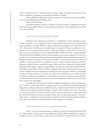 112 
3 - violações de direitos humanos dos camponeses 
Francisco Julião denunciava: “Pedro Fazendeiro, da Liga de Sapé, na Paraíba, foi pendurado numa 
árvore e queimado com gasolina pelos grandes latifundiários da região”. 
Responsabilidade: Pedro Inácio respondia a inquérito no Nordeste, junto com João Alfredo, 
sob a responsabilidade do general Ibiapina Lima. 
Autoria: Estado brasileiro. 
Providências jurídicas: em 1993, um relatório das Forças Armadas, divulgado pela Comissão 
Externa de Desaparecidos Políticos da Câmara Federal, reconheceu a responsabilidade do Estado pela 
morte do trabalhador. 
4.2. Outros camponeses assassinados na Paraíba 
Margarida Alves. Presidenta do Sindicato de Trabalhadores Rurais de Alagoa Grande, 
Paraíba, assassinada em 12 de agosto de 1983, com participação suposta de usineiros, proprietários 
rurais, autoridades e servidores públicos da região. A liderança de Margarida levou à abertura de cerca 
de 73 Reclamações Trabalhistas contra proprietários de engenhos e fábricas de produção de cana-de- 
açúcar. Por sua atuação, recebeu ameaças e ordens para abandonar a luta sindical. Um dos acu-sados 
na ação penal que apura o crime era soldado da Polícia Militar da Paraíba. A responsabilidade 
civil-administrativa de delegados, juízes e outras autoridades, por omissão na apuração do crime e/ou 
conluio com os criminosos, não foi apurada. Conforme denúncia levada à Comissão Interamericana de 
Direitos Humanos, em Petição de 20 de outubro de 2000, e reconhecida no Relatório de 8 de março 
de 2008,71 a autoria das ameaças era atribuída ao “Grupo da Várzea”, formado por donos de fábrica, 
deputados estaduais, federais e prefeitos da região, liderado pelo único industrial de Alagoa Grande, 
Aguinaldo Veloso Borges, com grande poder político no estado. De acordo com o bispo da Diocese 
de Guarabira, dom Marcelo Pinto Cavalheira, Margarida Alves teria declarado que os autores das 
ameaças recebidas por ela eram integrantes do referido grupo de fazendeiros e políticos, os “Potentados 
de Alagoa Grande” (na expressão da vítima). Aos 50 anos, esta trabalhadora rural e militante da luta 
por direitos trabalhistas foi assassinada em sua residência com um tiro à queima-roupa. Familiares e 
vizinhos testemunharam o crime, cujo autor não se deu ao trabalho de esconder o rosto, de tão seguro 
que se sentia de sua impunidade. 
A omissão do Estado tornou infrutíferas as diligências subsequentes à abertura do inquérito 
IP no 023/83, e a polícia desconsiderou a suspeita de que o crime tenha sido motivado pelo papel de 
Margarida em defesa dos direitos dos trabalhadores rurais. Também foram infrutíferas a Ação Penal no 
183/83 contra os acusados Amaro José do Rego e Antônio Carlos Coutinho, assim como a Ação Penal 
nº 732/95, contra Betânio Carneiro dos Santos e José Buarque de Gusmão Neto, ambas promovidas 
pelo Ministério Público da Comarca de Alagoa Grande, apesar da repercussão nacional e internacio-nal 
do crime – a exemplo da criação da Fundação de Defesa dos Direitos Humanos Margarida Maria 
Alves, pelo Centro de Defesa dos Direitos Humanos da Arquidiocese da Paraíba.72 
4.3. Ligas Camponesas: prisões e assassinatos em Pernambuco 
Prisão e tortura de Gregório Bezerra: ex-sargento do Exército, deputado federal pelo PCB 
em 1946, camponês nascido no agreste pernambucano, Gregório Bezerra trabalhou para organizar 
trabalhadores rurais em Pernambuco, Goiás, Paraná e São Paulo. Em 2 de abril de 1964, aos 64 anos, 
 