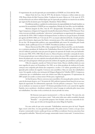 114 
3 - violações de direitos humanos dos camponeses 
O requerimento do caso foi aprovado por unanimidade na CEMDP, em 23 de abril de 1996. 
Adauto Freire da Cruz. Ano de 1979. Rio de Janeiro. Começou a militar ainda nos anos 
1950. Braço direito do líder Francisco Julião. Condições da morte: faleceu em 13 de maio de 1979, 
em decorrência de um infarto sofrido depois que foi espancado por policiais no interior de um ônibus 
que seguia do Rio de Janeiro para Teresópolis. Mandante: Polícia Militar. 
Providências jurídicas: o pedido de reconhecimento da responsabilidade do Estado brasileiro na 
sua morte foi encaminhado à CEMDP por sua companheira, Delzuite da Costa Silva, mas foi indeferido. 
Mariano Joaquim da Silva. Ano de 1971 [desaparecido]. Pernambuco. Era membro das 
Ligas Camponesas e dirigente da Vanguarda Armada Revolucionária-Palmares (VAR-Palmares). Preso 
várias vezes por atividades consideradas “subversivas”, principalmente na organização dos camponeses, 
nas décadas de 1950 e 1960. Condições de desaparecimento: na última vez em que foi preso, foi detido 
por agentes do DOI-CODI, em 1º de maio de 1971, na estação rodoviária de Recife, e levado primeiro 
para o Rio de Janeiro, depois para São Paulo e novamente para o Rio, onde desapareceu. Mandante: 
foi um dos 136 desaparecidos políticos cuja responsabilidade pela morte foi assumida pelo Estado 
brasileiro, desde a publicação da Lei nº 9.140/95. Providências jurídicas: sem dados. 
Marcos Martins da Silva (PE): o líder camponês Marcos Martins da Silva, um dos fundado-res 
e o primeiro presidente do Sindicato dos Trabalhadores Rurais de Escada (PE), sobreviveu a uma 
série de violências, praticadas tanto por parte de agentes da repressão do Estado como por latifundiá-rios 
nos anos 1960, 1970 e 1980. Mais de uma vez, Marcos foi preso, torturado e ameaçado de morte. 
O temor perpetrado por essas violências forçou-o, já no começo dos anos 1980, a empreender um exílio 
dentro do próprio país, em uma trajetória marcada pela defesa dos direitos dos camponeses e, paralela-mente, 
por uma perseguição violenta por parte dos senhores de engenho, por pistoleiros e pela polícia. 
Filho de camponês, nascido em Vitória de Santo Antão, Marcos trabalhou desde sete anos 
num engenho de açúcar em Pernambuco. Em 1962, ao ser eleito presidente do sindicato de Escada, 
começou uma campanha pelo direito dos camponeses a receber o 13º salário, garantido por lei, mas 
ignorado pelos senhores de engenho. Convocou uma assembleia e falou em nome dos trabalhadores 
rurais. Em seguida, recebeu uma intimação da Delegacia Regional do Trabalho (DRT). Compareceu 
e denunciou que os trabalhadores rurais não tinham nem folha de pagamento. O representante da 
DRT propôs um acordo: as usinas teriam 30 dias para a regularização. 
Ao final do prazo, Marcos convocou outra assembleia e foi ameaçado pelos usineiros. Pouco 
antes da decretação da greve, em 17 de janeiro de 1963, policiais à paisana foram buscá-lo em sua casa; 
depois de sequestrado, foi violentamente espancado. Um dos policiais o ameaçava: “Você vai renun-ciar 
ao sindicato: ou renuncia ou morre!”. Os homens pretendiam levá-lo a um canavial do engenho 
Espinho, mas se perderam e decidiram conduzi-lo à usina Caxangá, já conhecida pelos maus-tratos 
aos trabalhadores. Seu relato revela a existência de cárcere privado nas usinas. 
Me botaram num quarto incomunicável. [...] Eles me dizendo: “No outro dia, nós 
viemos pra te levar para a mata”. Toda usina tinha uma cadeia escondida chamada 
“Benedita” – um quartinho pequeno, bem fechado, como uma catacumba de de-funto, 
que só tinha um buraquinho pra tomar fôlego do Espinho... 
Era uma senha de que seria executado. Trabalhadores moravam perto do local. Naquele 
lugar, escuro como breu, viu uma garotinha passando e lhe pediu socorro. Contou a ela que estava 
ali preso e sentenciado à morte e pediu que levasse um bilhete ao sindicato. Escreveu uma única frase 
num papel de embrulho: “Marco[s] em Caxangá, sentenciado à morte à meia-noite”. A menina levou a 
 