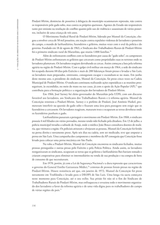 116 
3 - violações de direitos humanos dos camponeses 
Pindaré-Mirim, denúncias de posseiros à delegacia do município ocasionaram repressão, não contra 
os responsáveis pelo gado solto, mas contra os próprios queixosos. Agentes do Estado são responsáveis 
tanto por omissão na resolução do conflito quanto pelo uso de violência e assassinato de vários possei-ros, 
inclusive de uma criança de três anos. 
O Movimento Sindical Rural de Pindaré-Mirim, liderado por Manoel da Conceição, che-gou 
a envolver cerca de 50 mil posseiros, em reação contra expulsões violentas de lavradores e posseiros 
do campo, a mando de latifundiários, fazendeiros e grileiros, muitas vezes com o aval da polícia e do 
governo. Fundado em 18 de agosto de 1963, o Sindicato dos Trabalhadores Rurais de Pindaré-Mirim 
foi o primeiro sindicato rural do Maranhão, que reuniu 1.000 famílias.74 
Além de enfrentarem conflitos com os fazendeiros por causa do “gado solto”, os camponeses 
de Pindaré-Mirim enfrentaram os grileiros que cercavam como propriedades suas os terrenos onde os 
lavradores plantavam. Os lavradores reagiam derrubando as cercas. Assim começou a luta pela reforma 
agrária na região de Pindaré-Mirim. Com o golpe civil-militar em março de 1964, a sede do sindicato 
foi ocupada durante 60 dias pelo Exército e mais de 200 lideranças foram presas e levadas a São Luís; 
os lavradores mais preparados, entretanto, conseguiam escapar e escondiam-se no mato. Em junho 
deste mesmo ano, o presidente do sindicato, Manoel da Conceição, foi preso cinco vezes na Cadeia 
Municipal de Pindaré-Mirim. O sindicato continuou realizando ações esporádicas e as reuniões pros-seguiram, 
às escondidas, no meio do mato ou nas casas, já com o apoio da Ação Popular (AP),75 que 
contribuiu para a formação política e a organização dos lavradores de Pindaré-Mirim. 
Em 1966, José Sarney foi eleito governador do Maranhão pela UDN, com um discurso 
favorável aos lavradores, aos Sindicatos dos Trabalhadores Rurais e à reforma agrária. Manoel da 
Conceição retornou a Pindaré-Mirim. Sarney e o prefeito de Pindaré, José Antônio Haikel, pro-meteram 
interferir na questão do gado solto e fixaram uma área para pastagens sem exigir que os 
fazendeiros a cercassem. Os lavradores reagiram, mataram reses e ocuparam as terras devolutas onde 
os fazendeiros punham o gado. 
Latifundiários passaram a perseguir o movimento em Pindaré-Mirim. Em 1968, o sindicato 
possuía 4 mil filiados em vários povoados, mesmo tendo sido fechado pela ditadura. Em 13 de julho, a 
polícia municipal invadiu a subsede de Anajá, onde o médico João Bosco consultava doentes de malá-ria, 
que vitimava a região. Os policiais atiraram e alvejaram as pessoas, Manoel da Conceição foi ferido 
na perna direita e novamente preso. Após seis dias na cadeia, sem ser medicado, teve que amputar a 
perna em São Luís. Uma campanha dos camponeses e membros da AP conseguiu que Conceição fosse 
levado para colocar uma perna mecânica em São Paulo. 
Na volta a Pindaré-Mirim, Manoel da Conceição encontrou os sindicatos fechados, muitas 
pessoas perseguidas e outras presas pelo Exército e pela Polícia Política. Ainda assim, os lavradores 
reorganizaram os sindicatos, ocuparam as terras que os grileiros e latifundiários lhes haviam tomado e 
criaram cooperativas para eliminar os intermediários na venda de sua produção e na compra de bens 
de consumo de que necessitavam. 
Em 1970, porém, já com a Lei de Segurança Nacional e a dura repressão que caracterizou 
o governo do General Emílio Garrastazu Médici,76 centenas de pessoas foram presas na região de 
Pindaré-Mirim. Houve resistência até que, em janeiro de 1972, Manoel da Conceição foi preso 
novamente em Trufilândia e levado para o DEOPS de São Luís. Uma longa via sacra começava 
neste momento para Conceição, até o seu exílio. Sua prisão foi não só o fim do Sindicato de 
Trabalhadores Rurais de Pindaré-Mirim, mas enfraqueceu e esvaziou todo o movimento organiza-do 
dos lavradores a favor da reforma agrária e de uma vida digna para os trabalhadores do campo 
de várias regiões do país.77 
 