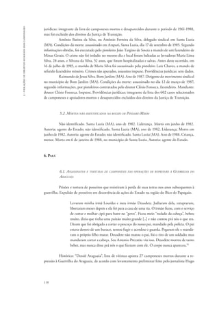 118 
3 - violações de direitos humanos dos camponeses 
jurídicas: integrante da lista de camponeses mortos e desaparecidos durante o período de 1961-1988, 
mas foi excluído dos direitos da Justiça de Transição. 
Antônio Batista da Silva, ou Antônio Ferreira da Silva, delegado sindical em Santa Luzia 
(MA). Condições da morte: assassinado em Arapari, Santa Luzia, dia 17 de setembro de 1985. Segundo 
informações obtidas, foi executado pelo pistoleiro João Targino de Souza a mando de um fazendeiro de 
Minas Gerais. O crime não foi isolado: no mesmo dia e local foram baleadas as lavradoras Maria Lima 
Silva, 28 anos, e Silvana da Silva, 52 anos, que foram hospitalizadas e salvas. Antes deste ocorrido, em 
16 de julho de 1985, o marido de Maria Silva foi assassinado pelo pistoleiro Luiz Chaves, a mando de 
referido fazendeiro mineiro. Crimes não apurados, assassino impune. Providências jurídicas: sem dados. 
Raimundo de Jesus Silva. Bom Jardim (MA). Ano de 1987. Dirigente do movimento sindical 
no município de Bom Jardim (MA). Condições da morte: assassinado no dia 12 de março de 1987, 
segundo informações, por pistoleiros contratados pelo doutor Clésio Fonseca, fazendeiro. Mandante: 
doutor Clésio Fonseca. Impune. Providências jurídicas: integrante da lista dos 602 casos selecionados 
de camponeses e apoiadores mortos e desaparecidos excluídos dos direitos da Justiça de Transição. 
5.2. Mortos não identificados na região de Pindaré-Mirim 
Não identificado. Santa Luzia (MA), ano de 1982. Liderança. Morto em junho de 1982. 
Autoria: agente do Estado; não identificado. Santa Luzia (MA), ano de 1982. Liderança. Morto em 
junho de 1982. Autoria: agente do Estado; não identificado. Santa Luzia (MA). Ano de 1988. Criança, 
menor. Morta em 6 de janeiro de 1988, no município de Santa Luzia. Autoria: agente do Estado. 
6. Pará 
6.1. Assassinatos e torturas de camponeses nas operações de repressão à Guerrilha do 
Araguaia 
Prisões e tortura de posseiros que resistiram à perda de suas terras nos anos subsequentes à 
guerrilha. Expulsão de posseiros em decorrência de ações do Estado na região do Bico do Papagaio. 
Levaram minha irmã Lourdes e meu irmão Deusdete. Judiaram dela, estupraram, 
libertaram meses depois e ela foi para a casa de uma tia. O irmão ficou, com o serviço 
de cortar e molhar cipó para bater no “povo”. Ficou meio “rodado da cabeça”, bebeu 
muito, dizia que tinha uma paixão muito grande [...] e não contou prá nós o que era. 
Dizem que foi obrigado a cortar o pescoço do nosso pai, mandado pela polícia. O pai 
estava dentro de um buraco, tentou fugir e acordou o guarda. Pegaram ele e manda-ram 
o próprio filho matar. Deusdete não matou o pai, foi o tiro de um soldado; mas 
mandaram cortar a cabeça. Seu Antonio Precatão viu isso. Deusdete morreu de tanto 
beber, mas nunca disse prá nós o que fizeram com ele. O corpo nunca apareceu.78 
Histórico: “Dossiê Araguaia”, lista de vítimas aponta 27 camponeses mortos durante a re-pressão 
à Guerrilha do Araguaia, de acordo com levantamento preliminar feito pelo jornalista Hugo 
 