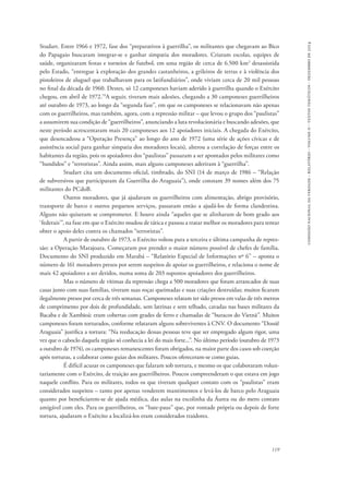 comissão nacional da verdade - relatório - volume ii - textos temáticos - dezembro de 2014 
Studart. Entre 1966 e 1972, fase dos “preparativos à guerrilha”, os militantes que chegavam ao Bico 
do Papagaio buscaram integrar-se e ganhar simpatia dos moradores. Criaram escolas, equipes de 
saúde, organizaram festas e torneios de futebol, em uma região de cerca de 6.500 km2 desassistida 
pelo Estado, “entregue à exploração dos grandes castanheiros, a grileiros de terras e à violência dos 
pistoleiros de aluguel que trabalhavam para os latifundiários”, onde viviam cerca de 20 mil pessoas 
no final da década de 1960. Destes, só 12 camponeses haviam aderido à guerrilha quando o Exército 
chegou, em abril de 1972.79A seguir, tiveram mais adesões, chegando a 30 camponeses guerrilheiros 
até outubro de 1973, ao longo da “segunda fase”, em que os camponeses se relacionavam não apenas 
com os guerrilheiros, mas também, agora, com a repressão militar – que levou o grupo dos “paulistas” 
a assumirem sua condição de “guerrilheiros”, anunciando a luta revolucionária e buscando adesões, que 
neste período acrescentaram mais 20 camponeses aos 12 apoiadores iniciais. A chegada do Exército, 
que desencadeou a “Operação Presença” ao longo do ano de 1972 (uma série de ações cívicas e de 
assistência social para ganhar simpatia dos moradores locais), alterou a correlação de forças entre os 
habitantes da região, pois os apoiadores dos “paulistas” passaram a ser apontados pelos militares como 
“bandidos” e “terroristas”. Ainda assim, mais alguns camponeses aderiram à “guerrilha”. 
Studart cita um documento oficial, timbrado, do SNI (14 de março de 1986 – “Relação 
de subversivos que participaram da Guerrilha do Araguaia”), onde constam 39 nomes além dos 75 
militantes do PCdoB. 
Outros moradores, que já ajudavam os guerrilheiros com alimentação, abrigo provisório, 
transporte de barco e outros pequenos serviços, passaram então a ajudá-los de forma clandestina. 
Alguns não quiseram se comprometer. E houve ainda “aqueles que se alinharam de bom grado aos 
‘federais’”, na fase em que o Exército mudou de tática e passou a tratar melhor os moradores para tentar 
obter o apoio deles contra os chamados “terroristas”. 
A partir de outubro de 1973, o Exército voltou para a terceira e última campanha de repres-são: 
a Operação Marajoara. Começaram por prender o maior número possível de chefes de família. 
Documento do SNI produzido em Marabá – “Relatório Especial de Informações nº 6” – aponta o 
número de 161 moradores presos por serem suspeitos de apoiar os guerrilheiros, e relaciona o nome de 
mais 42 apoiadores a ser detidos, numa soma de 203 supostos apoiadores dos guerrilheiros. 
Mas o número de vítimas da repressão chega a 500 moradores que foram arrancados de suas 
casas junto com suas famílias, tiveram suas roças queimadas e suas criações destruídas; muitos ficaram 
ilegalmente presos por cerca de três semanas. Camponeses relatam ter sido presos em valas de três metros 
de comprimento por dois de profundidade, sem latrinas e sem telhado, cavadas nas bases militares da 
Bacaba e de Xambioá: eram cobertas com grades de ferro e chamadas de “buracos do Vietnã”. Muitos 
camponeses foram torturados, conforme relataram alguns sobreviventes à CNV. O documento “Dossiê 
Araguaia” justifica a tortura: “Na reeducação dessas pessoas teve que ser empregado algum rigor, uma 
vez que o caboclo daquela região só conhecia a lei do mais forte...”. No último período (outubro de 1973 
a outubro de 1974), os camponeses remanescentes foram obrigados, na maior parte dos casos sob coerção 
após torturas, a colaborar como guias dos militares. Poucos ofereceram-se como guias. 
É difícil acusar os camponeses que falaram sob tortura, e mesmo os que colaboraram volun-tariamente 
com o Exército, de traição aos guerrilheiros. Poucos compreenderam o que estava em jogo 
naquele conflito. Para os militares, todos os que tiveram qualquer contato com os “paulistas” eram 
considerados suspeitos – tanto por apenas venderem mantimentos e levá-los de barco pelo Araguaia 
quanto por beneficiarem-se de ajuda médica, das aulas na escolinha da Áurea ou do mero contato 
amigável com eles. Para os guerrilheiros, os “bate-paus” que, por vontade própria ou depois de forte 
tortura, ajudaram o Exército a localizá-los eram considerados traidores. 
119 
 