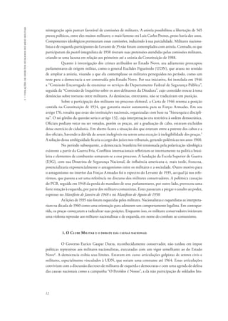 1 – violações de direitos humanos no meio militar 
reintegração após parecer favorável de comissões de militares. A anistia possibilitou a libertação de 565 
presos políticos, entre eles muitos militares; o mais famoso era Luis Carlos Prestes, preso havia dez anos. 
Componentes ideológicos permearam essas comissões, induzindo à sua parcialidade. Militares naciona-listas 
12 
e de esquerda participantes do Levante de 35 não foram contemplados com anistia. Contudo, os que 
participaram do pustch integralista de 1938 tiveram suas pretensões atendidas pelas comissões militares, 
criando-se uma lacuna em relação aos primeiros até a anistia da Constituição de 1988. 
Quanto à investigação dos crimes atribuídos ao Estado Novo, seu adiamento preocupou 
parlamentares de origem militar, como o general Euclides Figueiredo (UDN), que atuou no sentido 
de ampliar a anistia, visando a que ela contemplasse os militares perseguidos no período, como um 
teste para a democracia a ser construída pós-Estado Novo. Por sua iniciativa, foi instalada em 1946 
a “Comissão Encarregada de examinar os serviços do Departamento Federal de Segurança Pública”, 
seguida da “Comissão de Inquérito sobre os atos delituosos da Ditadura”, cujo conteúdo trouxe à tona 
denúncias sobre torturas entre militares. As denúncias, entretanto, não se traduziram em punição. 
Sobre a participação dos militares no processo eleitoral, a Carta de 1946 retoma a posição 
contida na Constituição de 1934, que garantia maior autonomia para as Forças Armadas. Em seu 
artigo 176, ressalta que estas são instituições nacionais, organizadas com base na “hierarquia e discipli-na”. 
O nó górdio da questão seria o artigo 132, cuja interpretação era restritiva à ordem democrática. 
Oficiais podiam votar ou ser votados, porém os praças, até a graduação de cabo, estavam excluídos 
desse exercício de cidadania. Em aberto ficava a situação dos que estavam entre a patente dos cabos e a 
dos oficiais, havendo a dúvida de serem inelegíveis ou serem uma exceção à inelegibilidade dos praças.5 
A solução dessa ambiguidade ficaria a cargo dos juízes nos tribunais, gerando polêmicas nos anos 1960. 
No período subsequente, a democracia brasileira foi tensionada pela polarização ideológica 
existente a partir da Guerra Fria. Conflitos internacionais refletiram-se internamente na política brasi-leira 
e elementos de combustão somaram-se a esse processo. A fundação da Escola Superior de Guerra 
(ESG), com sua Doutrina de Segurança Nacional, de influência americana e, mais tarde, francesa, 
potencializaria exponencialmente o antagonismo entre os militares e a sociedade. Outro motivo para 
o antagonismo no interior das Forças Armadas foi o espectro do Levante de 1935, ao qual já nos refe-rirmos, 
que passou a ser uma referência no discurso dos militares conservadores. A polêmica cassação 
do PCB, seguida em 1948 da perda do mandato de seus parlamentares, por outro lado, provocou uma 
forte rotação à esquerda, por parte dos militares comunistas. Estes passaram a pregar o assalto ao poder, 
expresso no Manifesto de Janeiro de 1948 e no Manifesto de Agosto de 1950. 
As lições de 1935 não foram esquecidas pelos militares. Nacionalistas e esquerdistas as interpreta-riam 
na década de 1960 como uma orientação para adotarem um comportamento legalista. Em contrapar-tida, 
os praças começaram a radicalizar suas posições. Enquanto isso, os militares conservadores iniciavam 
uma violenta repressão aos militares nacionalistas e de esquerda, em nome do combate ao comunismo. 
1. O Clube Militar e o debate das causas nacionais 
O Governo Eurico Gaspar Dutra, reconhecidamente conservador, não tardou em impor 
políticas repressivas aos militares nacionalistas, executadas com um vigor semelhante ao do Estado 
Novo6. A democracia exibia seus limites. Estavam em curso articulações golpistas de setores civis e 
militares, especialmente vinculados à UDN, que seriam uma constante até 1964. Essas articulações 
conviviam com a discussão das teses de militares de esquerda e democratas e com uma agenda de defesa 
das causas nacionais como a campanha “O Petróleo é Nosso”, a da não participação de soldados bra- 
 