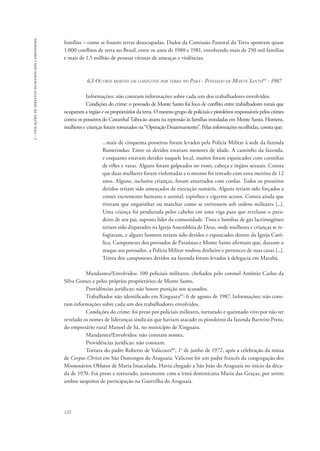122 
3 - violações de direitos humanos dos camponeses 
famílias – como se fossem terras desocupadas. Dados da Comissão Pastoral da Terra apontam quase 
1.000 conflitos de terra no Brasil, entre os anos de 1980 e 1981, envolvendo mais de 250 mil famílias 
e mais de 1,5 milhão de pessoas vítimas de ameaças e violências. 
6.5 Outros mortos em conflitos por terra no Pará - Povoado de Monte Santo84 - 1987 
Informações: não constam informações sobre cada um dos trabalhadores envolvidos. 
Condições do crime: o povoado de Monte Santo foi foco de conflito entre trabalhadores rurais que 
ocuparam a região e os proprietários da terra. O mesmo grupo de policiais e pistoleiros responsáveis pelos crimes 
contra os posseiros do Castanhal Tabocão atuou na repressão às famílias instaladas em Monte Santo. Homens, 
mulheres e crianças foram torturados na “Operação Desarmamento”. Pelas informações recolhidas, consta que: 
...mais de cinquenta posseiros foram levados pela Polícia Militar à sede da fazenda 
Bamerindus. Entre os detidos estavam menores de idade. A caminho da fazenda, 
e enquanto estavam detidos naquele local, muitos foram espancados com coronhas 
de rifles e varas. Alguns foram golpeados no rosto, cabeça e órgãos sexuais. Consta 
que duas mulheres foram violentadas e o mesmo foi tentado com uma menina de 12 
anos. Alguns, inclusive crianças, foram amarrados com cordas. Todos os posseiros 
detidos teriam sido ameaçados de execução sumária. Alguns teriam sido forçados a 
comer excremento humano e animal, espinhos e cigarros acesos. Consta ainda que 
tiveram que engatinhar ou marchar como se estivessem sob ordens militares [...]. 
Uma criança foi pendurada pelos cabelos em uma viga para que revelasse o para-deiro 
de seu pai, suposto líder da comunidade. Tiros e bombas de gás lacrimogêneo 
teriam sido disparados na Igreja Assembleia de Deus, onde mulheres e crianças se re-fugiaram, 
e alguns homens teriam sido detidos e espancados dentro da Igreja Cató-lica. 
Camponeses dos povoados de Paraúnas e Monte Santo afirmam que, durante o 
ataque aos povoados, a Polícia Militar roubou dinheiro e pertences de suas casas [...]. 
Trinta dos camponeses detidos na fazenda foram levados à delegacia em Marabá. 
Mandantes/Envolvidos: 100 policiais militares, chefiados pelo coronel Antônio Carlos da 
Silva Gomes e pelos próprios proprietários de Monte Santo. 
Providências jurídicas: não houve punição aos acusados. 
Trabalhador não identificado em Xinguara85: 6 de agosto de 1987. Informações: não cons-tam 
informações sobre cada um dos trabalhadores envolvidos. 
Condições do crime: foi preso por policiais militares, torturado e queimado vivo por não ter 
revelado os nomes de lideranças sindicais que haviam atacado os pistoleiros da fazenda Barreiro Preto, 
do empresário rural Manoel de Sá, no município de Xinguara. 
Mandantes/Envolvidos: não constam nomes. 
Providências jurídicas: não constam. 
Tortura do padre Roberto de Valicourt86, 1o de junho de 1972, após a celebração da missa 
de Corpus Christi em São Domingos do Araguaia. Valicout foi um padre francês da congregação dos 
Missionários Oblatos de Maria Imaculada. Havia chegado a São João do Araguaia no início da déca-da 
de 1970. Foi preso e torturado, juntamente com a irmã dominicana Maria das Graças, por serem 
ambos suspeitos de participação na Guerrilha do Araguaia. 
 