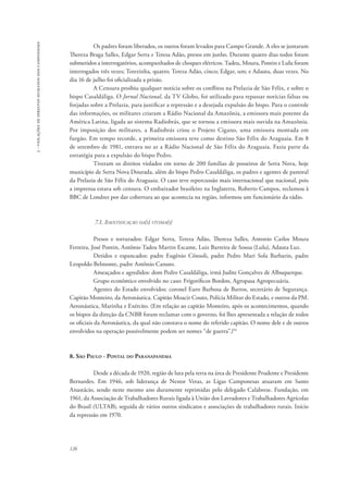 126 
3 - violações de direitos humanos dos camponeses 
Os padres foram liberados, os outros foram levados para Campo Grande. A eles se juntaram 
Thereza Braga Salles, Edgar Serra e Teresa Adão, presos em junho. Durante quatro dias todos foram 
submetidos a interrogatórios, acompanhados de choques elétricos. Tadeu, Moura, Pontin e Lulu foram 
interrogados três vezes; Terezinha, quatro; Tereza Adão, cinco; Edgar, um; e Adauta, duas vezes. No 
dia 16 de julho foi oficializada a prisão. 
A Censura proibiu qualquer notícia sobre os conflitos na Prelazia de São Félix, e sobre o 
bispo Casaldáliga. O Jornal Nacional, da TV Globo, foi utilizado para repassar notícias falsas ou 
forjadas sobre a Prelazia, para justificar a repressão e a desejada expulsão do bispo. Para o controle 
das informações, os militares criaram a Rádio Nacional da Amazônia, a emissora mais potente da 
América Latina, ligada ao sistema Radiobrás, que se tornou a emissora mais ouvida na Amazônia. 
Por imposição dos militares, a Radiobrás criou o Projeto Cigano, uma emissora montada em 
furgão. Em tempo recorde, a primeira emissora teve como destino São Félix do Araguaia. Em 8 
de setembro de 1981, entrava no ar a Rádio Nacional de São Félix do Araguaia. Fazia parte da 
estratégia para a expulsão do bispo Pedro. 
Tiveram os direitos violados em torno de 200 famílias de posseiros de Serra Nova, hoje 
município de Serra Nova Dourada, além do bispo Pedro Casaldáliga, os padres e agentes de pastoral 
da Prelazia de São Félix do Araguaia. O caso teve repercussão mais internacional que nacional, pois 
a imprensa estava sob censura. O embaixador brasileiro na Inglaterra, Roberto Campos, reclamou à 
BBC de Londres por dar cobertura ao que acontecia na região, informou um funcionário da rádio. 
7.1. Identificação da(s) vítima(s) 
Presos e torturados: Edgar Serra, Tereza Adão, Thereza Salles, Antonio Carlos Moura 
Ferreira, José Pontin, Antônio Tadeu Martin Escame, Luiz Barreira de Sousa (Lulu), Adauta Luz. 
Detidos e espancados: padre Eugênio Cônsoli, padre Pedro Mari Sola Barbarin, padre 
Leopoldo Belmonte, padre Antônio Canuto. 
Ameaçados e agredidos: dom Pedro Casaldáliga, irmã Judite Gonçalves de Albuquerque. 
Grupo econômico envolvido no caso: Frigoríficos Bordon, Agropasa Agropecuária. 
Agentes do Estado envolvidos: coronel Euro Barbosa de Barros, secretário de Segurança. 
Capitão Monteiro, da Aeronáutica. Capitão Moacir Couto, Polícia Militar do Estado, e outros da PM. 
Aeronáutica, Marinha e Exército. (Em relação ao capitão Monteiro, após os acontecimentos, quando 
os bispos da direção da CNBB foram reclamar com o governo, foi lhes apresentada a relação de todos 
os oficiais da Aeronáutica, da qual não constava o nome do referido capitão. O nome dele e de outros 
envolvidos na operação possivelmente podem ser nomes “de guerra”.)94 
8. São Paulo - Pontal do Paranapanema 
Desde a década de 1920, região de luta pela terra na área de Presidente Prudente e Presidente 
Bernardes. Em 1946, sob liderança de Nestor Veras, as Ligas Camponesas atuaram em Santo 
Anastácio, sendo neste mesmo ano duramente reprimidas pelo delegado Calabrese. Fundação, em 
1961, da Associação de Trabalhadores Rurais ligada à União dos Lavradores e Trabalhadores Agrícolas 
do Brasil (ULTAB), seguida de vários outros sindicatos e associações de trabalhadores rurais. Início 
da repressão em 1970. 
 