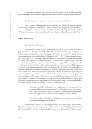 128 
3 - violações de direitos humanos dos camponeses 
Depois de liberto, Galdino voltou para Santa Fé do Sul, onde o prefeito, do MDB, partido de 
oposição ao regime militar, deu-lhe o emprego de jardineiro da Prefeitura, para que pudesse sobreviver. 
8.2. Outros casos de assassinatos e torturas de militantes em São Paulo 
Dênis Casemiro. Trabalhador rural preso e transferido para o DOPS/SP, onde foi torturado. 
Executado, em 9 de agosto de 1971, próximo a Ubatuba, e enterrado como indigente no cemitério de Perus.96 
Nestor Veras, membro da direção da Ultab e tesoureiro da Contag. Desapareceu em abril 
1975, depois de ser preso, sob responsabilidade de forças policiais, em Belo Horizonte ou São Paulo.97 
9. Rio Grande do Sul 
9.1. Encruzilhada Natalino98 
Acampamento realizado no norte do RS (Alto Uruguai) no entroncamento das estradas 
para Passo Fundo e Sarandi, entre 1980 e 1983. Muitas famílias sem-terra que acamparam ali 
tinham ocupado, desde 1978, a reserva Caingangue de Nonoai, de onde foram expulsas. Outras 
vieram da ocupação das granjas Brilhante e Macali, entre 1978 e 1979. As negociações frustradas 
para a desocupação da Encruzilhada Natalino levaram o Governo federal a buscar a intervenção 
do tenente-coronel Sebastião Rodrigues de Moura, o “major Curió”, responsável pela repressão 
do projeto de guerrilha no Araguaia e o extermínio de todos os guerrilheiros, mesmo depois de 
rendidos pelo Exército. Curió estabeleceu barreiras policiais nos acessos à encruzilhada e passou 
a controlar a distribuição de alimentos entre os acampados, além de proibir a entrada de padres e 
religiosos, ameaçados de enquadramento na Lei de Segurança Nacional e na Lei dos Estrangeiros 
(padre Fritzer e irmã Aurélia, europeus). Para convencer os colonos, “major Curió” chegou a pagar a 
quem desse depoimentos positivos quanto à vida nas colônias fora do estado – no caso, o projeto de 
colonização Lucas de Rio Verde, no Mato Grosso, para onde 130 famílias foram transferidas contra 
suas vontades.99 Laudemir Zart revela que o executor do Incra na região, José Ferreira Soares, teria 
agido com “métodos autoritários, espalhando entre os assentados o medo e o terror, promovendo a 
desesperança através de práticas corruptas e violentas”.100 Zart revela que, 
do levantamento de 203 famílias que foram à região, apenas 14 permaneceram “com 
a área na qual foram inicialmente assentados” [...] chegamos lá e fomos muito explora-dos 
, a começar já pelo serviço de abrir o cerrado. [...] Não havia acordo e investimento. 
Então onde a gente poderia estruturar, comprar máquinas, trator [?]. (Alves)101 
Vi coisas lá que a gente nem imagina. Muito gaúcho morrendo por causa da malária, 
principalmente crianças. (Zidério Biazus)102 
Na encruzilhada Natalino, a saída da equipe federal estava prevista para agosto de 1981. 
Os colonos interceptaram comunicações entre o “major Curió” e o Conselho de Segurança Nacional 
(CSN) em Brasília (através da sintonização de rádios comuns em ondas curtas).103 No dia 24 de agos- 
 