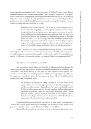 comissão nacional da verdade - relatório - volume ii - textos temáticos - dezembro de 2014 
to, deputados federais e estaduais de SC e RS, representantes da OAB e 137 padres e freiras dos dois 
estados emitiram uma nota em apoio aos acampados. Curió e sua equipe saíram no dia 31 de agosto, 
mas os colonos tinham outros problemas no acampamento. O Boletim Sem-Terra de 9 de fevereiro de 
1982 noticia a falta de condições de saúde, principalmente para as crianças; as intimidações de forças 
policiais, como agressões da Brigada Militar, com cacetetes e bombas de gás lacrimogêneo, a homens, 
mulheres e crianças que esperavam ônibus na estrada. 
Izidoro dos Santos, Salvador Pinheiro e João Marino de Oliveira, integrantes da Co-missão 
Central dos acampados [...], acusaram o governo de ter aumentado as ameaças 
e a repressão através de dez “agentes secretos” que chegaram recentemente ao acampa-mento 
de Natalino. Os colonos contam que, além de ameaças a bala, estes agentes têm 
armado os ex-acampados, que agora estão no acampamento da Cemapa, há três quilô-metros 
dali, como é o caso de Raul Vargas, visto várias vezes no bar da esquina Nata-lino 
exibindo um portentoso revólver. Estes “ex-colonos” são instruídos pelos “agentes 
do governo” para fazerem todo e qualquer tipo de provocação aos colonos que perma-necem 
na Encruzilhada Natalino. (Boletim dos Sem-Terra, de 9 de fevereiro de 1982) 
Vitória: a persistência dos colonos acampados na Encruzilhada Natalino foi bem-sucedida, 
afinal. O processo de assentamento das famílias se deu após as eleições de 1983, por meio do governa-dor 
Jair Soares, que substituíra Amaral de Souza. No final de setembro de 1983, “o Estado adquiriu um 
total de 1.870 hectares para assentar as famílias, a ser pago em 15 anos com três anos de carência”.104 
129 
9.2. Vítimas da repressão no Rio Grande do Sul 
João Machado dos Santos, o João Sem-Terra (RS). O líder camponês João Machado dos 
Santos, conhecido como João Sem-Terra, foi um dos fundadores do Movimento de Agricultores Sem- 
Terra do Rio Grande do Sul (Master), no começo dos anos 1960. Por suas atividades políticas, con-sideradas 
subversivas, João Sem-Terra foi perseguido por latifundiários e pela polícia. Em 1963, ele 
foi sequestrado e torturado por agentes do Departamento de Ordem Política e Social (Dops). Seu 
depoimento revela as violências que sofreu: 
Me prenderam, me levaram para o Dops, me botavam na cadeira elétrica, fios e 
agulhas elétricas nos olhos, nos órgãos genitais, no corpo todo, na garganta, nos 
ouvidos, nas unhas das mãos e dos pés. Pensei: “Será que sou tão bandido assim?”. 
E tinha um médico ali dizendo para eles onde prendia as agulhas, os lugares para 
não atingir mortalmente. Toda a vida tive um santo muito forte comigo e pedi a 
Deus que desse força para sair daquilo, se tivesse certo na minha filosofia política. 
Se eu tivesse errado, pra me deixar morrer. [Depoimento do filme João Sem-Terra, 
reproduzido no livro João Sem-Terra, veredas de uma luta] 
Em outro momento da tortura, durante uma tentativa de enforcamento, ele se desesperou: 
“Eu disse: ‘Não, se vocês querem me matar, me matem logo, mas me enforcar? Eu não mereço isso, só 
porque sou a favor dos colonos e sou um deles também? O que é isso?’” [Idem]. 
Gaúcho, filho de um médio agricultor, João nunca se conformou com a exploração, fosse 
 