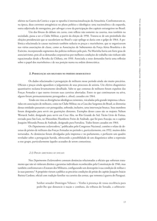 13 
comissão nacional da verdade - relatório - volume ii - textos temáticos - dezembro de 2014 
sileiros na Guerra da Coreia e a que se opunha à internacionalização da Amazônia. Confrontavam-se, 
na época, duas correntes antagônicas no plano político e ideológico: uma nacionalista e de esquerda, 
outra adjetivada de entreguista, por advogar a tese da participação dos capitais estrangeiros no Brasil. 
Um dos fóruns do debate em curso, com reflexo não somente na caserna, mas também na 
sociedade, passa a ser o Clube Militar, a partir da eleição de 1950. Tratava-se de um preâmbulo das 
eleições presidenciais que se sucederiam no Brasil e cujo epílogo se daria com o golpe de 1964. A po-lêmica 
relacionada às causas nacionais também seduzia os praças e marinheiros, que se organizavam 
nas várias associações de classe, como as Associações de Subtenentes da Força Aérea Brasileira e do 
Exército, incorporando segmentos das polícias militares pelo país. Na Marinha havia um forte grau de 
associativismo, pois ali as demandas corporativas por melhores condições de trabalho não tinham sido 
equacionadas desde a Revolta da Chibata, em 1910. Associada a essas demandas havia uma reflexão 
sobre o papel dos marinheiros e de sua posição numa na ordem democrática. 
2. Perseguição aos militares no período democrático 
Os dados relacionados à perseguição de militares nesse período ainda são muito precários. 
Oficiais e praças ainda aguardam o julgamento de seus processos de anistia. Um efetivo diagnóstico 
quantitativo reclama levantamento detalhado. Sabe-se que centenas de militares foram expulsos das 
Forças Armadas e que outros tiveram suas carreiras abortadas. Entre os que continuaram na ativa, 
alguns foram permanentemente perseguidos e, afinal, cassados em 1964. 
Tendo em vista as divergências ideológicas existentes, veiculadas pela grande imprensa e discu-tidas 
em associações de militares, como no Clube Militar, ou a Casa dos Sargentos do Brasil, as diretorias 
dessas entidades passaram a ser perseguidas, sofrendo, inclusive, uma intervenção branca. Seus membros 
foram designados para servir em guarnições distantes. Exemplos desses casos são os majores Nelson 
Werneck Sodré, designado para servir em Cruz Alta, no Rio Grande do Sul; Tácito Lívio de Freitas, 
enviado para São Luís, no Maranhão; Humberto Freire de Andrade, que foi para Aracaju; ou o capitão 
Joaquim Miranda Pessoa de Andrade, designado para Fortaleza. Todos foram cassados em 1964. 
Os Depoimentos esclarecedores,7 publicados pelo Congresso Nacional, contêm o relato de de-zenas 
de prisões de militares das Forças Armadas no período e, particularmente, em 1952, muitos deles 
torturados. As denúncias foram divulgadas pela imprensa e no parlamento, e perfazem um quadro 
revelador sobre a perseguição havida, oferecendo a possibilidade de um diagnóstico sobre a repressão 
a esse grupo, particularmente àqueles acusados de serem comunistas. 
2.1) Prisão arbitrária de oficiais 
Nos Depoimentos Esclarecedores constam denúncias relacionadas a oficiais que sofreram trata-mento 
que não só violavam direitos e garantias individuais reconhecidos pela Constituição de 1946, mas 
também confrontavam o Estatuto dos Militares, configurando um desrespeito à sua condição de militar e 
às suas patentes.8 A propósito vieram a público as precárias condições de prisão do capitão Joaquim Inácio 
Batista Cardoso, oficial com tradição familiar na carreira das armas, que remonta à guerra do Paraguai. 
Senhor senador Domingos Velasco – Venho à presença de vossa excelência para 
pedir-lhe que denuncie à nação e combata, da tribuna do Senado, a arbitrarie- 
 