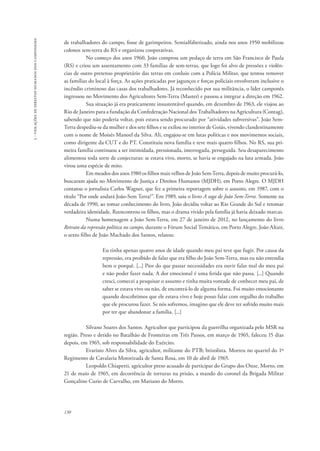 130 
3 - violações de direitos humanos dos camponeses 
de trabalhadores do campo, fosse de garimpeiros. Semialfabetizado, ainda nos anos 1950 mobilizou 
colonos sem-terra do RS e organizou cooperativas. 
No começo dos anos 1960, João comprou um pedaço de terra em São Francisco de Paula 
(RS) e criou um assentamento com 33 famílias de sem-terras, que logo foi alvo de pressões e violên-cias 
de outro pretenso proprietário das terras em conluio com a Polícia Militar, que tentou remover 
as famílias do local à força. As ações praticadas por jagunços e forças policiais envolveram inclusive o 
incêndio criminoso das casas dos trabalhadores. Já reconhecido por sua militância, o líder camponês 
ingressou no Movimento dos Agricultores Sem-Terra (Master) e passou a integrar a direção em 1962. 
Sua situação já era praticamente insustentável quando, em dezembro de 1963, ele viajou ao 
Rio de Janeiro para a fundação da Confederação Nacional dos Trabalhadores na Agricultura (Contag), 
sabendo que não poderia voltar, pois estava sendo procurado por “atividades subversivas”. João Sem- 
Terra despediu-se da mulher e dos sete filhos e se exilou no interior de Goiás, vivendo clandestinamente 
com o nome de Moisés Manoel da Silva. Ali, engajou-se em lutas políticas e nos movimentos sociais, 
como dirigente da CUT e do PT. Constituiu nova família e teve mais quatro filhos. No RS, sua pri-meira 
família continuou a ser intimidada, pressionada, interrogada, perseguida. Seu desaparecimento 
alimentou toda sorte de conjecturas: se estava vivo, morto, se havia se engajado na luta armada. João 
virou uma espécie de mito. 
Em meados dos anos 1980 os filhos mais velhos de João Sem-Terra, depois de muito procurá-lo, 
buscaram ajuda no Movimento de Justiça e Direitos Humanos (MJDH), em Porto Alegre. O MJDH 
contatou o jornalista Carlos Wagner, que fez a primeira reportagem sobre o assunto, em 1987, com o 
título “Por onde andará João-Sem Terra?”. Em 1989, saiu o livro A saga de João Sem-Terra. Somente na 
década de 1990, ao tomar conhecimento do livro, João decidiu voltar ao Rio Grande do Sul e retomar 
verdadeira identidade. Reencontrou os filhos, mas o drama vivido pela família já havia deixado marcas. 
Numa homenagem a João Sem-Terra, em 27 de janeiro de 2012, no lançamento do livro 
Retrato da repressão política no campo, durante o Fórum Social Temático, em Porto Alegre, João Altair, 
o sexto filho de João Machado dos Santos, relatou: 
Eu tinha apenas quatro anos de idade quando meu pai teve que fugir. Por causa da 
repressão, era proibido de falar que era filho do João Sem-Terra, mas eu não entendia 
bem o porquê. [...] Pior do que passar necessidades era ouvir falar mal do meu pai 
e não poder fazer nada. A dor emocional é uma ferida que não passa. [...] Quando 
cresci, comecei a pesquisar o assunto e tinha muita vontade de conhecer meu pai, de 
saber se estava vivo ou não, de encontrá-lo de alguma forma. Foi muito emocionante 
quando descobrimos que ele estava vivo e hoje posso falar com orgulho do trabalho 
que ele procurou fazer. Se nós sofremos, imagino que ele deve ter sofrido muito mais 
por ter que abandonar a família. [...] 
Silvano Soares dos Santos. Agricultor que participou da guerrilha organizada pelo MSR na 
região. Preso e detido no Batalhão de Fronteiras em Três Passos, em março de 1965, faleceu 15 dias 
depois, em 1965, sob responsabilidade do Exército. 
Evaristo Alves da Silva, agricultor, militante do PTB; brizolista. Morreu no quartel do 1º 
Regimento de Cavalaria Motorizada de Santa Rosa, em 10 de abril de 1965. 
Leopoldo Chiapetti, agricultor preso acusado de participar do Grupo dos Onze. Morto, em 
21 de maio de 1965, em decorrência de torturas na prisão, a mando do coronel da Brigada Militar 
Gonçalino Curio de Carvalho, em Mariano do Morro. 
 