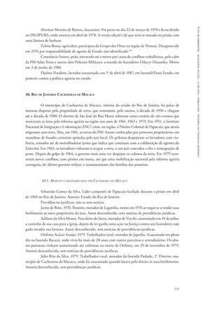comissão nacional da verdade - relatório - volume ii - textos temáticos - dezembro de 2014 
Alvemar Moreira de Barros, chacareiro. Foi preso no dia 22 de março de 1970 e ficou detido 
no DEOPS/RS, onde morreu em abril de 1970. A versão oficial é de que teria se matado na prisão com 
uma lâmina de barbear. 
Zelmo Bossa, agricultor, participou do Grupo dos Onze na região de Nonoai. Desaparecido 
131 
em 1976 por responsabilidade de agente de Estado não identificado.105 
Constâncio Soares, peão, torturado até a morte por causa de conflitos trabalhistas, pelo cabo 
da PM Adão Xisto e outros dois Policiais Militares, a mando do fazendeiro Odacyr Denardin. Morto 
em 3 de junho de 1980. 
Djalma Natabon, lavrador assassinado, em 1o de abril de 1987, em Sarandi/Passo Fundo, em 
protesto contra a política agrária no estado. 
10. Rio de Janeiro: Cachoeiras de Macacu 
O município de Cachoeiras de Macacu, interior do estado do Rio de Janeiro, foi palco de 
intensas disputas pela propriedade de terra, que remontam, pelo menos, à década de 1950 e chegam 
até a década de 1980. O distrito de São José da Boa Morte sobressai como cenário de três eventos que 
marcaram as lutas pela reforma agrária na região nos anos de 1961, 1963 e 1979. Em 1951, o Instituto 
Nacional de Imigração e Colonização (INC) criou, na região, o Núcleo Colonial de Papucaia, que atraiu 
migrantes sem-terra. Mas, em 1961, as terras do INC foram confiscadas por pretensos proprietários, em 
manobras de fraudes cartoriais apoiadas pelo juiz local. Os grileiros despejaram os lavradores com vio-lência, 
armados até de metralhadoras (arma que indica que contaram com a colaboração de agentes do 
Exército). Em 1963, os lavradores voltaram a ocupar a terra, e um juiz concedeu a eles a reintegração de 
posse. Depois do golpe de 1964, o governo mais uma vez despejou os colonos da terra. Em 1979 ocor-reram 
novos conflitos, com prisões em massa, até que uma mobilização nacional pela reforma agrária 
conseguiu, do último governo militar, o reassentamento das famílias dos posseiros. 
10.1. Mortos e desaparecidos em Cachoeira do Macacu 
Sebastião Gomes da Silva. Líder camponês de Papucaia fuzilado durante a prisão em abril 
de 1969 no Rio de Janeiro. Autoria: Estado do Rio de Janeiro. 
Providências jurídicas: não se tem notícia. 
Jaime de Brito. 1976. Posseiro, morador de Lagoinha, morto em 1976 ao negar-se a vender suas 
benfeitorias ao novo proprietário da área. Autor desconhecido, sem notícias de providências jurídicas. 
Adilson da Silva Moura. Parceleiro do Incra, morador de Vecchi, assassinado em 19 de julho, 
a caminho de sua casa para a igreja, depois de ter ganho uma ação na Justiça contra um fazendeiro cujo 
gado invadia sua lavoura. Autor desconhecido, sem notícias de providências jurídicas. 
Ordiney Acácio Araújo. 1979. Trabalhador rural, morador de Japuíba. Assassinado em pleno 
dia na fazenda Bacaxá, onde vivia há mais de 20 anos com outros parceiros e arrendatários. Os abu-sos 
patronais vinham aumentando até culminar na morte de Ordiney, em 29 de novembro de 1979. 
Autoria desconhecida, sem notícias de providências jurídicas. 
Júlio Rita da Silva. 1979. Trabalhador rural, morador da fazenda Piedade, 1°. Distrito, mu-nicípio 
de Cachoeiras de Macacu, onde foi assassinado quando lutava pelo direito às suas benfeitorias. 
Autoria desconhecida, sem providências jurídicas. 
 