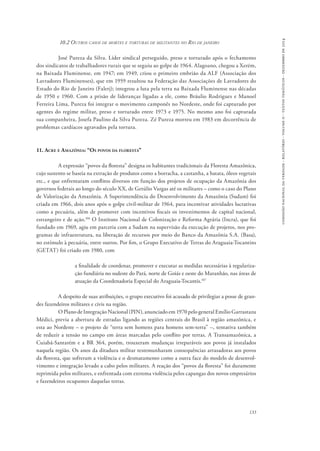 comissão nacional da verdade - relatório - volume ii - textos temáticos - dezembro de 2014 
133 
10.2 Outros casos de mortes e torturas de militantes no Rio de janeiro 
José Pureza da Silva. Líder sindical perseguido, preso e torturado após o fechamento 
dos sindicatos de trabalhadores rurais que se seguiu ao golpe de 1964. Alagoano, chegou a Xerém, 
na Baixada Fluminense, em 1947; em 1949, criou o primeiro embrião da ALF (Associação dos 
Lavradores Fluminenses), que em 1959 resultou na Federação das Associações de Lavradores do 
Estado do Rio de Janeiro (Falerj); integrou a luta pela terra na Baixada Fluminense nas décadas 
de 1950 e 1960. Com a prisão de lideranças ligadas a ele, como Bráulio Rodrigues e Manoel 
Ferreira Lima, Pureza foi integrar o movimento camponês no Nordeste, onde foi capturado por 
agentes do regime militar, preso e torturado entre 1973 e 1975. No mesmo ano foi capturada 
sua companheira, Josefa Paulino da Silva Pureza. Zé Pureza morreu em 1983 em decorrência de 
problemas cardíacos agravados pela tortura. 
11. Acre e Amazônia: “Os povos da floresta” 
A expressão “povos da floresta” designa os habitantes tradicionais da Floresta Amazônica, 
cujo sustento se baseia na extração de produtos como a borracha, a castanha, a batata, óleos vegetais 
etc., e que enfrentaram conflitos diversos em função dos projetos de ocupação da Amazônia dos 
governos federais ao longo do século XX, de Getúlio Vargas até os militares – como o caso do Plano 
de Valorização da Amazônia. A Superintendência do Desenvolvimento da Amazônia (Sudam) foi 
criada em 1966, dois anos após o golpe civil-militar de 1964, para incentivar atividades lucrativas 
como a pecuária, além de promover com incentivos fiscais os investimentos de capital nacional, 
estrangeiro e de ação.106 O Instituto Nacional de Colonização e Reforma Agrária (Incra), que foi 
fundado em 1969, agiu em parceria com a Sudam na supervisão da execução de projetos, nos pro-gramas 
de infraestrutura, na liberação de recursos por meio do Banco da Amazônia S.A. (Basa), 
no estímulo à pecuária, entre outros. Por fim, o Grupo Executivo de Terras do Araguaia-Tocantins 
(GETAT) foi criado em 1980, com 
a finalidade de coordenar, promover e executar as medidas necessárias à regulariza-ção 
fundiária no sudeste do Pará, norte de Goiás e oeste do Maranhão, nas áreas de 
atuação da Coordenadoria Especial do Araguaia-Tocantis.107 
A despeito de suas atribuições, o grupo executivo foi acusado de privilegiar a posse de gran-des 
fazendeiros militares e civis na região. 
O Plano de Integração Nacional (PIN), anunciado em 1970 pelo general Emílio Garrastazu 
Médici, previa a abertura de estradas ligando as regiões centrais do Brasil à região amazônica, e 
esta ao Nordeste – o projeto de “terra sem homens para homens sem-terra” –, tentativa também 
de reduzir a tensão no campo em áreas marcadas pelo conflito por terras. A Transamazônica, a 
Cuiabá-Santarém e a BR 364, porém, trouxeram mudanças irreparáveis aos povos já instalados 
naquela região. Os anos da ditadura militar testemunharam consequências arrasadoras aos povos 
da floresta, que sofreram a violência e o desmatamento como a outra face do modelo de desenvol-vimento 
e integração levado a cabo pelos militares. A reação dos “povos da floresta” foi duramente 
reprimida pelos militares, e enfrentada com extrema violência pelos capangas dos novos empresários 
e fazendeiros ocupantes daquelas terras. 
 