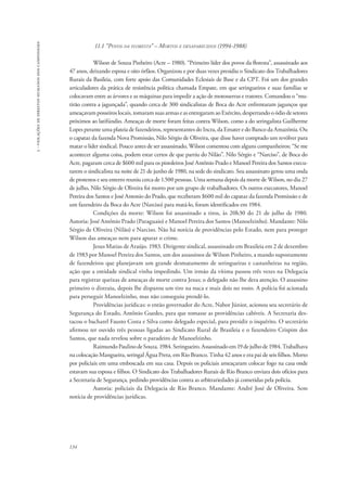 134 
3 - violações de direitos humanos dos camponeses 
11.1 “Povos da floresta” – Mortos e desaparecidos (1994-1988) 
Wilson de Souza Pinheiro (Acre – 1980). “Primeiro líder dos povos da floresta”, assassinado aos 
47 anos, deixando esposa e oito órfãos. Organizou e por duas vezes presidiu o Sindicato dos Trabalhadores 
Rurais da Basileia, com forte apoio das Comunidades Eclesiais de Base e da CPT. Foi um dos grandes 
articuladores da prática de resistência política chamada Empate, em que seringueiros e suas famílias se 
colocavam entre as árvores e as máquinas para impedir a ação de motosserras e tratores. Comandou o “mu-tirão 
contra a jagunçada”, quando cerca de 300 sindicalistas de Boca do Acre enfrentaram jagunços que 
ameaçavam posseiros locais, tomaram suas armas e as entregaram ao Exército, despertando o ódio de setores 
próximos ao latifúndio. Ameaças de morte foram feitas contra Wilson, como a do seringalista Guilherme 
Lopes perante uma plateia de fazendeiros, representantes do Incra, da Emater e do Banco da Amazônia. Ou 
o capataz da fazenda Nova Promissão, Nilo Sérgio de Oliveira, que disse haver comprado um revólver para 
matar o líder sindical. Pouco antes de ser assassinado, Wilson comentou com alguns companheiros: “Se me 
acontecer alguma coisa, podem estar certos de que partiu do Nilão”. Nilo Sérgio e “Narciso”, de Boca do 
Acre, pagaram cerca de $600 mil para os pistoleiros José Antônio Prado e Manoel Pereira dos Santos execu-tarem 
o sindicalista na noite de 21 de junho de 1980, na sede do sindicato. Seu assassinato gerou uma onda 
de protestos e seu enterro reuniu cerca de 1.500 pessoas. Uma semana depois da morte de Wilson, no dia 27 
de julho, Nilo Sérgio de Oliveira foi morto por um grupo de trabalhadores. Os outros executores, Manoel 
Pereira dos Santos e José Antonio do Prado, que receberam $600 mil do capataz da fazenda Promissão e de 
um fazendeiro da Boca do Acre (Narciso) para matá-lo, foram identificados em 1984. 
Condições da morte: Wilson foi assassinado a tiros, às 20h30 do 21 de julho de 1980. 
Autoria: José Antônio Prado (Paraguaio) e Manoel Pereira dos Santos (Manoelzinho). Mandante: Nilo 
Sérgio de Oliveira (Nilão) e Narciso. Não há notícia de providências pelo Estado, nem para proteger 
Wilson das ameaças nem para apurar o crime. 
Jesus Matias de Araújo. 1983. Dirigente sindical, assassinado em Brasileia em 2 de dezembro 
de 1983 por Manoel Pereira dos Santos, um dos assassinos de Wilson Pinheiro, a mando supostamente 
de fazendeiros que planejavam um grande desmatamento de seringueiras e castanheiras na região, 
ação que a entidade sindical vinha impedindo. Um irmão da vítima passou três vezes na Delegacia 
para registrar queixas de ameaças de morte contra Jesus; o delegado não lhe dera atenção. O assassino 
primeiro o distraiu, depois lhe disparou um tiro na nuca e mais dois no rosto. A polícia foi acionada 
para perseguir Manoelzinho, mas não conseguiu prendê-lo. 
Providências jurídicas: o então governador do Acre, Nabor Júnior, acionou seu secretário de 
Segurança do Estado, Antônio Guedes, para que tomasse as providências cabíveis. A Secretaria des-tacou 
o bacharel Fausto Costa e Silva como delegado especial, para presidir o inquérito. O secretário 
afirmou ter ouvido três pessoas ligadas ao Sindicato Rural de Brasileia e o fazendeiro Crispim dos 
Santos, que nada revelou sobre o paradeiro de Manoelzinho. 
Raimundo Paulino de Souza. 1984. Seringueiro. Assassinado em 19 de julho de 1984. Trabalhava 
na colocação Mangueira, seringal Água Preta, em Rio Branco. Tinha 42 anos e era pai de seis filhos. Morto 
por policiais em uma emboscada em sua casa. Depois os policiais ameaçaram colocar fogo na casa onde 
estavam sua esposa e filhos. O Sindicato dos Trabalhadores Rurais de Rio Branco enviara dois ofícios para 
a Secretaria de Segurança, pedindo providências contra as arbitrariedades já cometidas pela polícia. 
Autoria: policiais da Delegacia de Rio Branco. Mandante: André José de Oliveira. Sem 
notícia de providências jurídicas. 
 